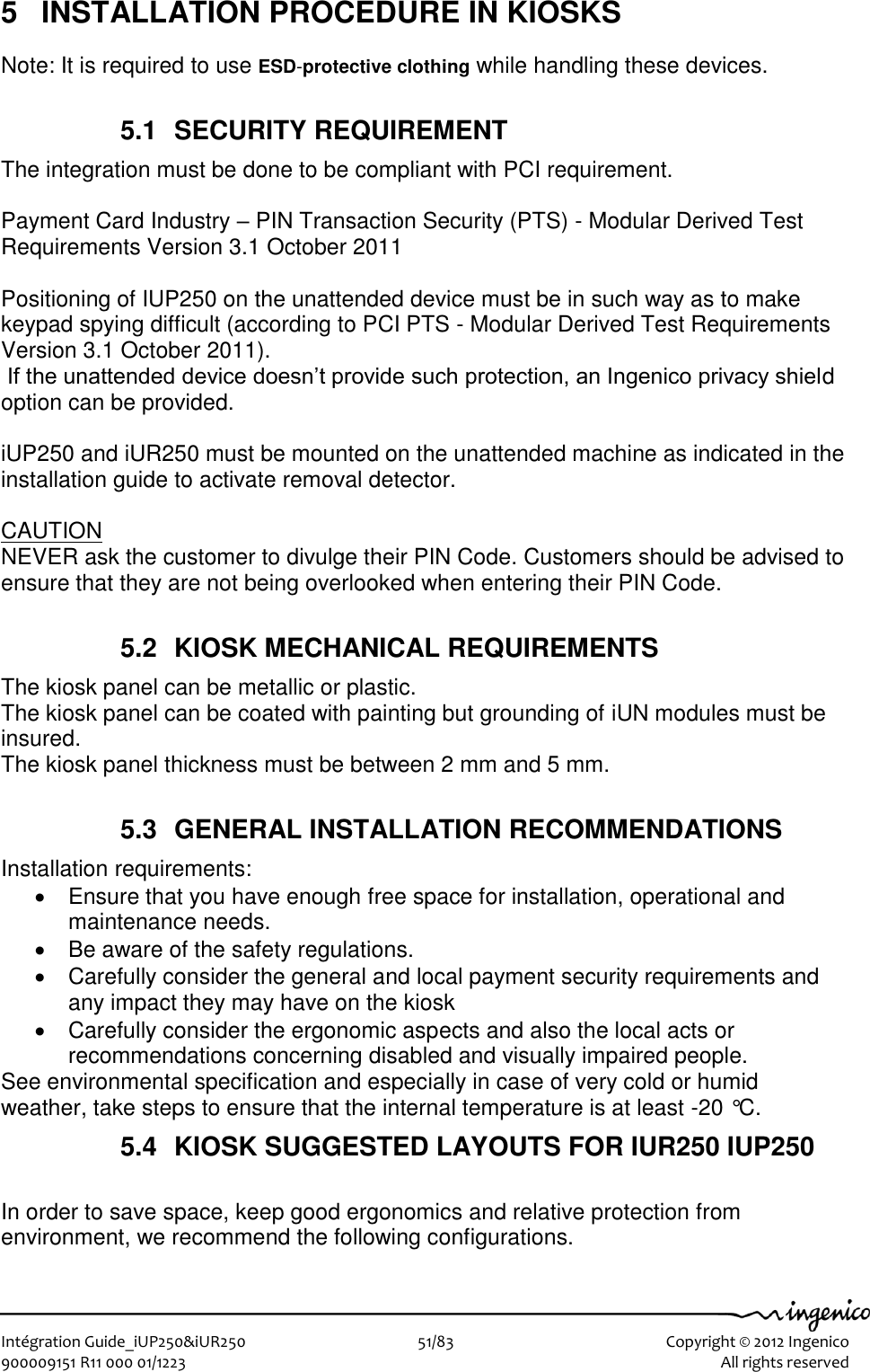   Intégration Guide_iUP250&amp;iUR250                        51/83    Copyright © 2012 Ingenico 900009151 R11 000 01/1223      All rights reserved   5  INSTALLATION PROCEDURE IN KIOSKS Note: It is required to use ESD-protective clothing while handling these devices.  5.1  SECURITY REQUIREMENT The integration must be done to be compliant with PCI requirement.  Payment Card Industry – PIN Transaction Security (PTS) - Modular Derived Test Requirements Version 3.1 October 2011  Positioning of IUP250 on the unattended device must be in such way as to make keypad spying difficult (according to PCI PTS - Modular Derived Test Requirements Version 3.1 October 2011).  If the unattended device doesn’t provide such protection, an Ingenico privacy shield option can be provided.  iUP250 and iUR250 must be mounted on the unattended machine as indicated in the installation guide to activate removal detector.  CAUTION NEVER ask the customer to divulge their PIN Code. Customers should be advised to ensure that they are not being overlooked when entering their PIN Code.  5.2  KIOSK MECHANICAL REQUIREMENTS The kiosk panel can be metallic or plastic.  The kiosk panel can be coated with painting but grounding of iUN modules must be insured.  The kiosk panel thickness must be between 2 mm and 5 mm.  5.3  GENERAL INSTALLATION RECOMMENDATIONS Installation requirements:    Ensure that you have enough free space for installation, operational and maintenance needs.   Be aware of the safety regulations.   Carefully consider the general and local payment security requirements and any impact they may have on the kiosk   Carefully consider the ergonomic aspects and also the local acts or recommendations concerning disabled and visually impaired people. See environmental specification and especially in case of very cold or humid weather, take steps to ensure that the internal temperature is at least -20 °C. 5.4  KIOSK SUGGESTED LAYOUTS FOR IUR250 IUP250  In order to save space, keep good ergonomics and relative protection from environment, we recommend the following configurations.  