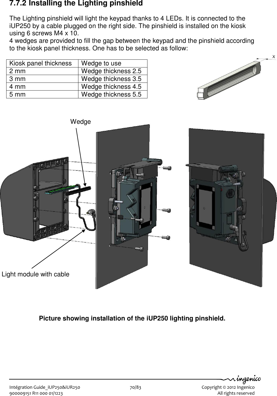   Intégration Guide_iUP250&amp;iUR250                        70/83    Copyright © 2012 Ingenico 900009151 R11 000 01/1223      All rights reserved   7.7.2 Installing the Lighting pinshield  The Lighting pinshield will light the keypad thanks to 4 LEDs. It is connected to the iUP250 by a cable plugged on the right side. The pinshield is installed on the kiosk using 6 screws M4 x 10.  4 wedges are provided to fill the gap between the keypad and the pinshield according to the kiosk panel thickness. One has to be selected as follow:  Kiosk panel thickness Wedge to use 2 mm Wedge thickness 2.5 3 mm Wedge thickness 3.5 4 mm Wedge thickness 4.5 5 mm Wedge thickness 5.5                              Picture showing installation of the iUP250 lighting pinshield. Wedge Light module with cable 