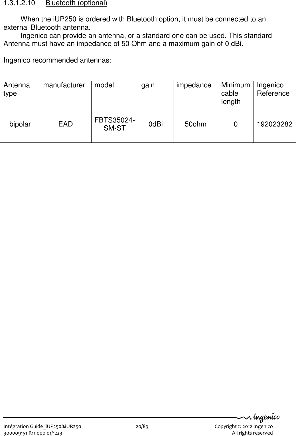   Intégration Guide_iUP250&amp;iUR250                        20/83    Copyright © 2012 Ingenico 900009151 R11 000 01/1223      All rights reserved   1.3.1.2.10  Bluetooth (optional)  When the iUP250 is ordered with Bluetooth option, it must be connected to an external Bluetooth antenna.  Ingenico can provide an antenna, or a standard one can be used. This standard Antenna must have an impedance of 50 Ohm and a maximum gain of 0 dBi.  Ingenico recommended antennas:    Antenna type manufacturer model gain impedance Minimum cable length Ingenico  Reference  bipolar EAD FBTS35024-SM-ST 0dBi 50ohm 0 192023282 