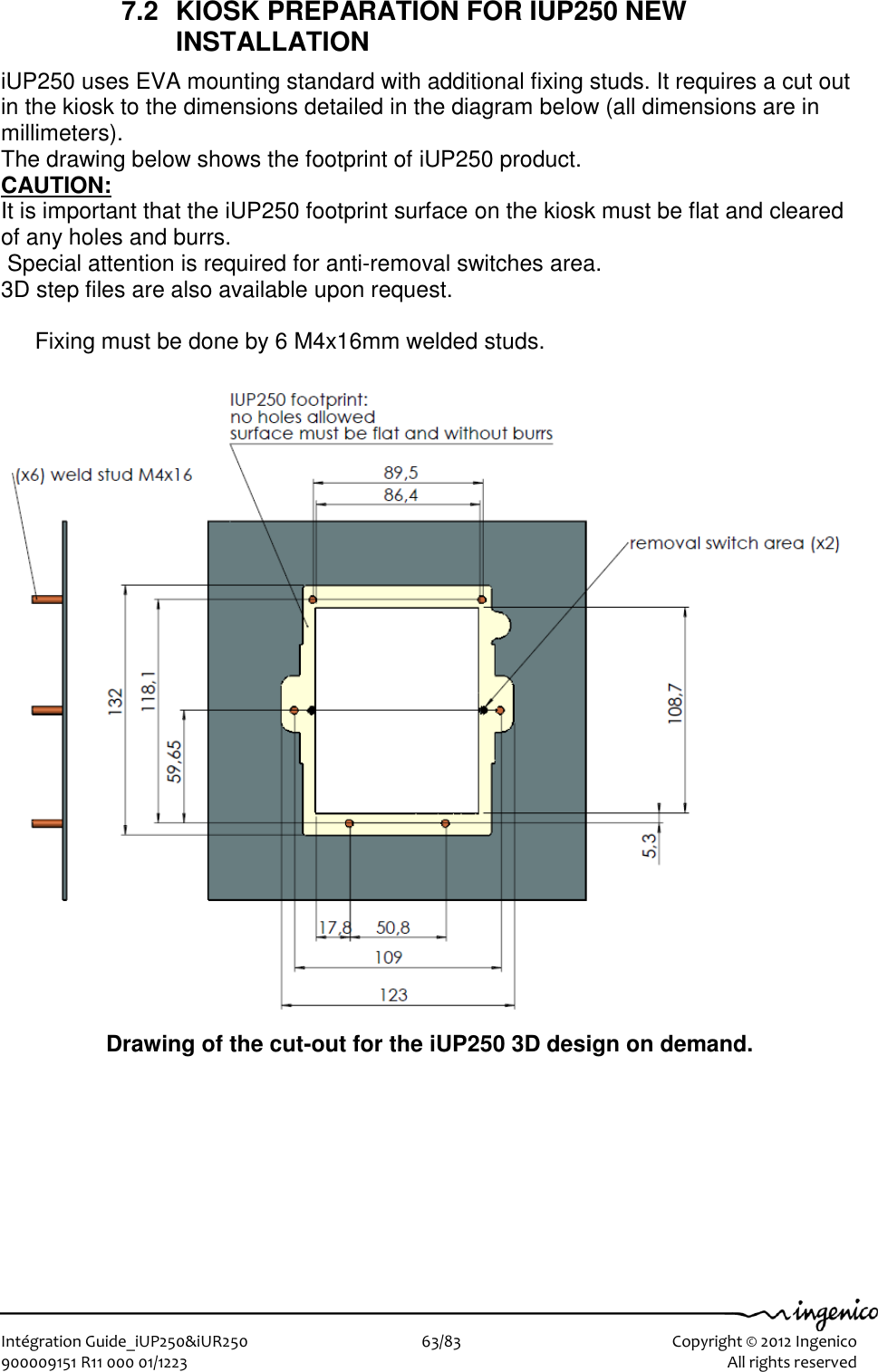   Intégration Guide_iUP250&amp;iUR250                        63/83    Copyright © 2012 Ingenico 900009151 R11 000 01/1223      All rights reserved   7.2  KIOSK PREPARATION FOR IUP250 NEW INSTALLATION iUP250 uses EVA mounting standard with additional fixing studs. It requires a cut out in the kiosk to the dimensions detailed in the diagram below (all dimensions are in millimeters). The drawing below shows the footprint of iUP250 product.  CAUTION: It is important that the iUP250 footprint surface on the kiosk must be flat and cleared of any holes and burrs.   Special attention is required for anti-removal switches area. 3D step files are also available upon request.  Fixing must be done by 6 M4x16mm welded studs.                            Drawing of the cut-out for the iUP250 3D design on demand.  