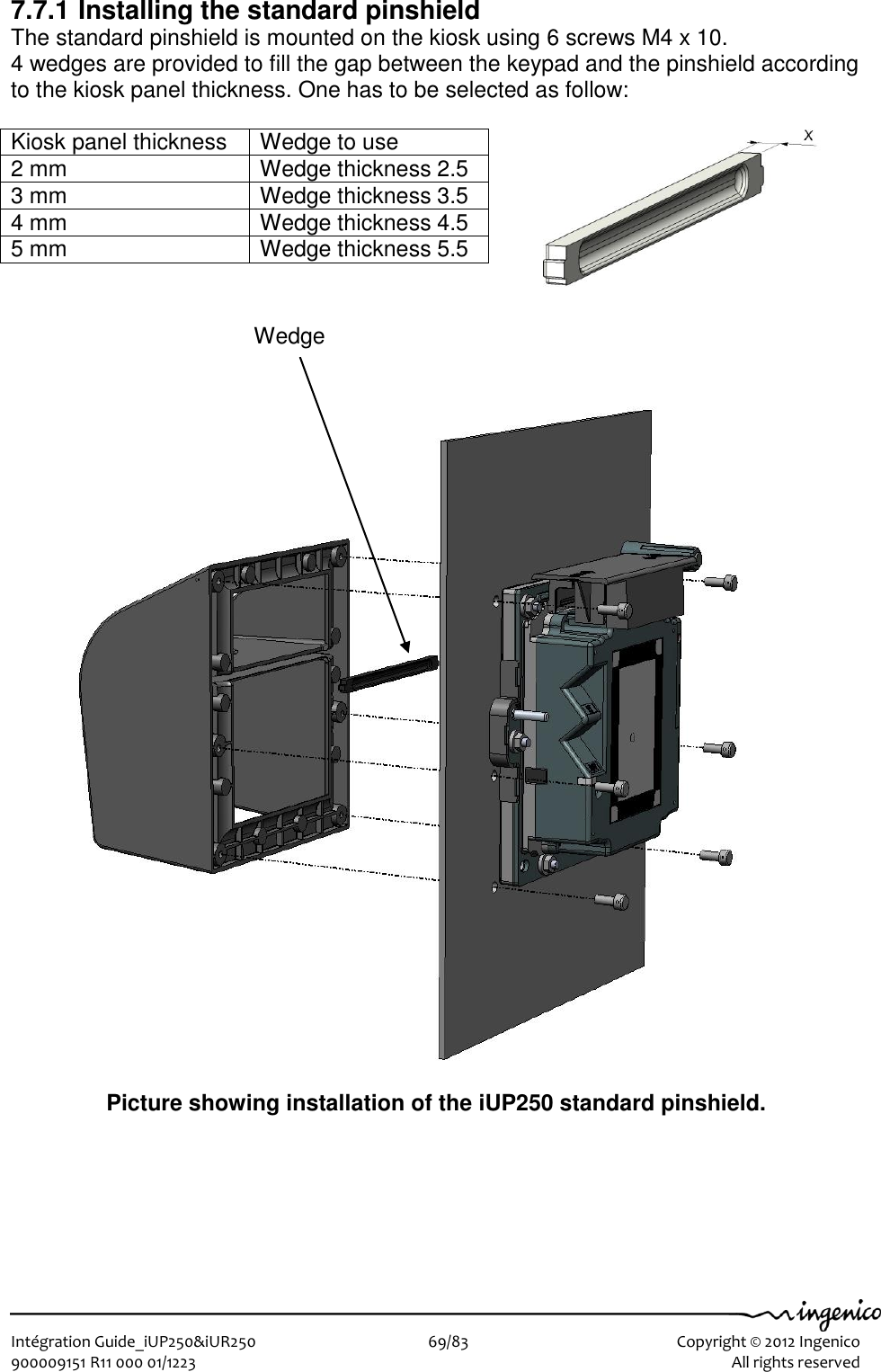   Intégration Guide_iUP250&amp;iUR250                        69/83    Copyright © 2012 Ingenico 900009151 R11 000 01/1223      All rights reserved   7.7.1 Installing the standard pinshield The standard pinshield is mounted on the kiosk using 6 screws M4 x 10. 4 wedges are provided to fill the gap between the keypad and the pinshield according to the kiosk panel thickness. One has to be selected as follow:  Kiosk panel thickness Wedge to use 2 mm Wedge thickness 2.5 3 mm Wedge thickness 3.5 4 mm Wedge thickness 4.5 5 mm Wedge thickness 5.5                                 Picture showing installation of the iUP250 standard pinshield. Wedge 