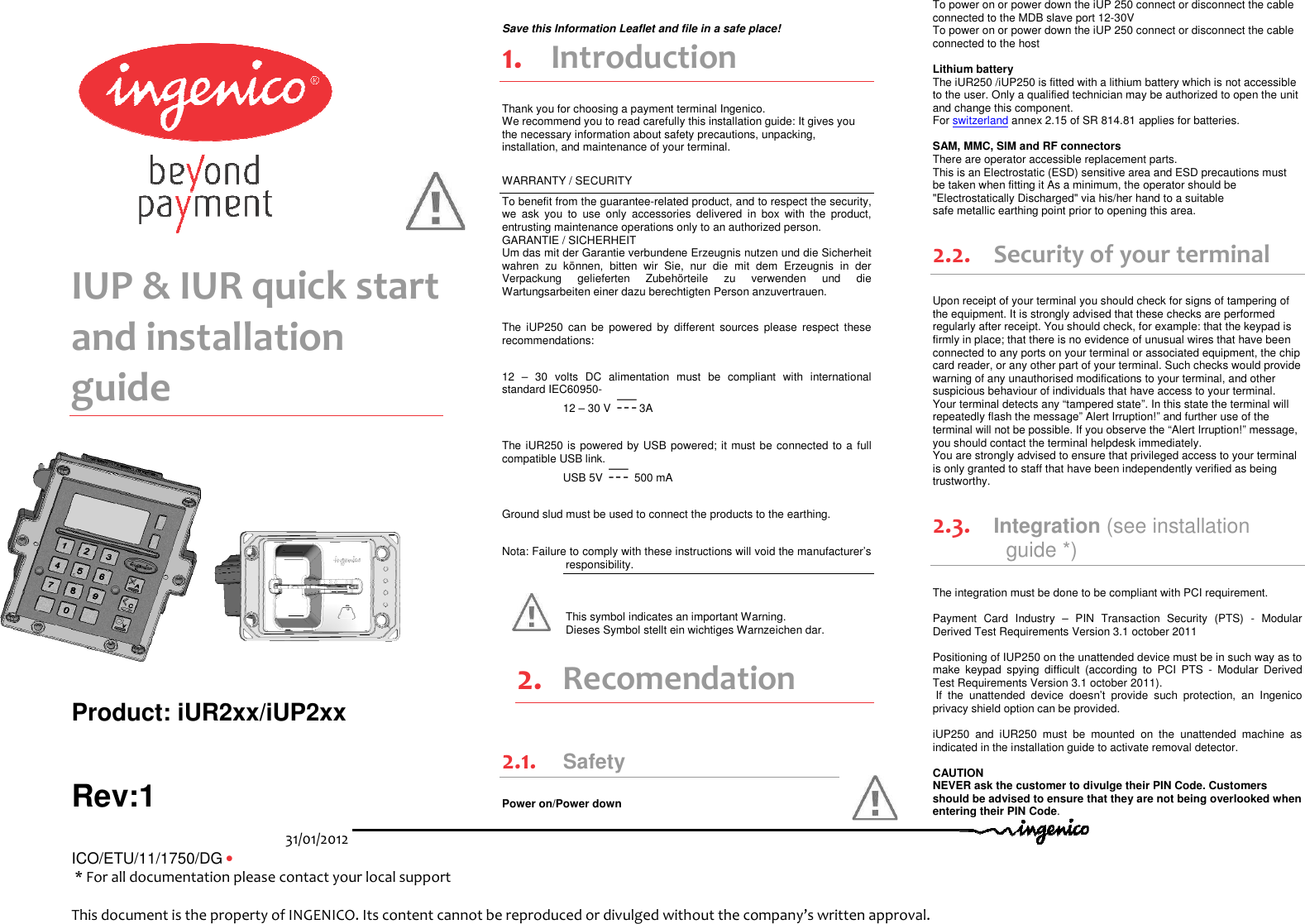 31/01/2012   ICO/ETU/11/1750/DG •                                                                         * For all documentation please contact your local support                              This document is the property of INGENICO. Its content cannot be reproduced or divulged without the company’s written approval.            IUP &amp; IUR quick start and installation guide   Product: iUR2xx/iUP2xx Rev:1   Save this Information Leaflet and file in a safe place! 1. Introduction Thank you for choosing a payment terminal Ingenico. We recommend you to read carefully this installation guide: It gives you the necessary information about safety precautions, unpacking, installation, and maintenance of your terminal. WARRANTY / SECURITY To benefit from the guarantee-related product, and to respect the security, we  ask  you  to  use  only  accessories  delivered  in  box  with  the  product, entrusting maintenance operations only to an authorized person. GARANTIE / SICHERHEIT  Um das mit der Garantie verbundene Erzeugnis nutzen und die Sicherheit wahren  zu  können,  bitten  wir  Sie,  nur  die  mit  dem  Erzeugnis  in  der Verpackung  gelieferten  Zubehörteile  zu  verwenden  und  die Wartungsarbeiten einer dazu berechtigten Person anzuvertrauen.  The  iUP250  can  be  powered  by  different  sources  please  respect  these recommendations:   12  –  30  volts  DC  alimentation  must  be  compliant  with  international standard IEC60950- 12 – 30 V  3A The iUR250 is powered by USB powered; it must be connected to a full compatible USB link.          USB 5V   500 mA Ground slud must be used to connect the products to the earthing. Nota: Failure to comply with these instructions will void the manufacturer’s responsibility.    This symbol indicates an important Warning. Dieses Symbol stellt ein wichtiges Warnzeichen dar.  2. Recomendation 2.1. Safety Power on/Power down  To power on or power down the iUP 250 connect or disconnect the cable connected to the MDB slave port 12-30V  To power on or power down the iUP 250 connect or disconnect the cable connected to the host    Lithium battery The iUR250 /iUP250 is fitted with a lithium battery which is not accessible to the user. Only a qualified technician may be authorized to open the unit and change this component. For switzerland annex 2.15 of SR 814.81 applies for batteries.  SAM, MMC, SIM and RF connectors There are operator accessible replacement parts. This is an Electrostatic (ESD) sensitive area and ESD precautions must be taken when fitting it As a minimum, the operator should be &quot;Electrostatically Discharged&quot; via his/her hand to a suitable safe metallic earthing point prior to opening this area. 2.2. Security of your terminal Upon receipt of your terminal you should check for signs of tampering of the equipment. It is strongly advised that these checks are performed regularly after receipt. You should check, for example: that the keypad is firmly in place; that there is no evidence of unusual wires that have been connected to any ports on your terminal or associated equipment, the chip card reader, or any other part of your terminal. Such checks would provide warning of any unauthorised modifications to your terminal, and other suspicious behaviour of individuals that have access to your terminal. Your terminal detects any “tampered state”. In this state the terminal will repeatedly flash the message” Alert Irruption!” and further use of the terminal will not be possible. If you observe the “Alert Irruption!” message, you should contact the terminal helpdesk immediately. You are strongly advised to ensure that privileged access to your terminal is only granted to staff that have been independently verified as being trustworthy. 2.3. Integration (see installation guide *) The integration must be done to be compliant with PCI requirement.  Payment  Card  Industry  –  PIN  Transaction  Security  (PTS)  -  Modular Derived Test Requirements Version 3.1 october 2011  Positioning of IUP250 on the unattended device must be in such way as to make  keypad  spying  difficult  (according  to  PCI  PTS  -  Modular  Derived Test Requirements Version 3.1 october 2011).  If  the  unattended  device  doesn’t  provide  such  protection,  an  Ingenico privacy shield option can be provided.  iUP250  and  iUR250  must  be  mounted  on  the  unattended  machine  as indicated in the installation guide to activate removal detector.  CAUTION NEVER ask the customer to divulge their PIN Code. Customers should be advised to ensure that they are not being overlooked when entering their PIN Code.    