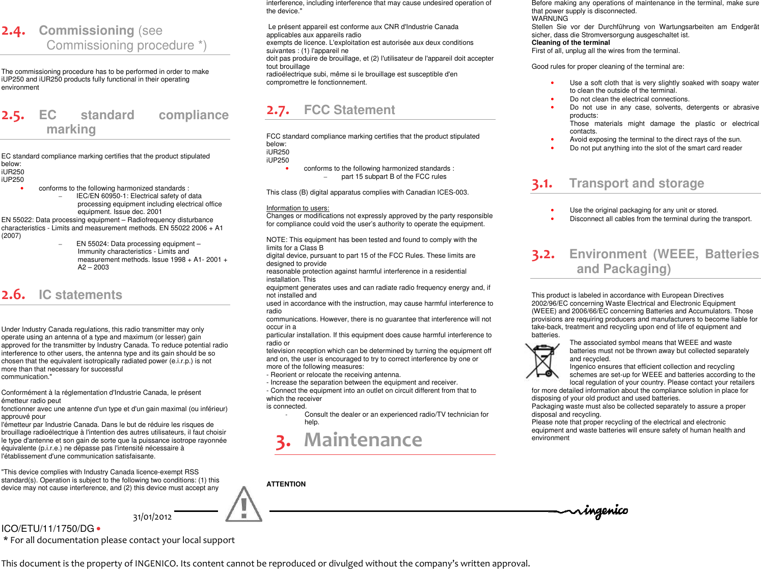 31/01/2012   ICO/ETU/11/1750/DG •                                                                         * For all documentation please contact your local support                              This document is the property of INGENICO. Its content cannot be reproduced or divulged without the company’s written approval.   2.4. Commissioning (see Commissioning procedure *) The commissioning procedure has to be performed in order to make iUP250 and iUR250 products fully functional in their operating environment 2.5. EC  standard  compliance marking EC standard compliance marking certifies that the product stipulated below: iUR250 iUP250 • conforms to the following harmonized standards : –  IEC/EN 60950-1: Electrical safety of data processing equipment including electrical office equipment. Issue dec. 2001 EN 55022: Data processing equipment – Radiofrequency disturbance characteristics - Limits and measurement methods. EN 55022 2006 + A1 (2007)  –  EN 55024: Data processing equipment – Immunity characteristics - Limits and measurement methods. Issue 1998 + A1- 2001 + A2 – 2003 2.6. IC statements   Under Industry Canada regulations, this radio transmitter may only operate using an antenna of a type and maximum (or lesser) gain approved for the transmitter by Industry Canada. To reduce potential radio interference to other users, the antenna type and its gain should be so chosen that the equivalent isotropically radiated power (e.i.r.p.) is not more than that necessary for successful  communication.&quot;   Conformément à la réglementation d&apos;Industrie Canada, le présent émetteur radio peut  fonctionner avec une antenne d&apos;un type et d&apos;un gain maximal (ou inférieur) approuvé pour  l&apos;émetteur par Industrie Canada. Dans le but de réduire les risques de brouillage radioélectrique à l&apos;intention des autres utilisateurs, il faut choisir le type d&apos;antenne et son gain de sorte que la puissance isotrope rayonnée équivalente (p.i.r.e.) ne dépasse pas l&apos;intensité nécessaire à l&apos;établissement d&apos;une communication satisfaisante.  &quot;This device complies with Industry Canada licence-exempt RSS standard(s). Operation is subject to the following two conditions: (1) this device may not cause interference, and (2) this device must accept any interference, including interference that may cause undesired operation of the device.&quot;    Le présent appareil est conforme aux CNR d&apos;Industrie Canada applicables aux appareils radio  exempts de licence. L&apos;exploitation est autorisée aux deux conditions suivantes : (1) l&apos;appareil ne  doit pas produire de brouillage, et (2) l&apos;utilisateur de l&apos;appareil doit accepter tout brouillage  radioélectrique subi, même si le brouillage est susceptible d&apos;en compromettre le fonctionnement. 2.7. FCC Statement  FCC standard compliance marking certifies that the product stipulated below: iUR250 iUP250 • conforms to the following harmonized standards : –  part 15 subpart B of the FCC rules  This class (B) digital apparatus complies with Canadian ICES-003.  Information to users: Changes or modifications not expressly approved by the party responsible for compliance could void the user’s authority to operate the equipment.  NOTE: This equipment has been tested and found to comply with the limits for a Class B digital device, pursuant to part 15 of the FCC Rules. These limits are designed to provide reasonable protection against harmful interference in a residential installation. This equipment generates uses and can radiate radio frequency energy and, if not installed and used in accordance with the instruction, may cause harmful interference to radio communications. However, there is no guarantee that interference will not occur in a particular installation. If this equipment does cause harmful interference to radio or television reception which can be determined by turning the equipment off and on, the user is encouraged to try to correct interference by one or more of the following measures: - Reorient or relocate the receiving antenna. - Increase the separation between the equipment and receiver. - Connect the equipment into an outlet on circuit different from that to which the receiver is connected. -  Consult the dealer or an experienced radio/TV technician for help. 3. Maintenance ATTENTION Before making any operations of maintenance in the terminal, make sure that power supply is disconnected. WARNUNG Stellen  Sie  vor  der  Durchführung  von  Wartungsarbeiten  am  Endgerät sicher, dass die Stromversorgung ausgeschaltet ist.  Cleaning of the terminal First of all, unplug all the wires from the terminal.  Good rules for proper cleaning of the terminal are:  • Use a soft cloth that is very slightly soaked with soapy water to clean the outside of the terminal. • Do not clean the electrical connections. • Do  not  use  in  any  case,  solvents,  detergents  or  abrasive products:  Those  materials  might  damage  the  plastic  or  electrical contacts. • Avoid exposing the terminal to the direct rays of the sun. • Do not put anything into the slot of the smart card reader  3.1. Transport and storage • Use the original packaging for any unit or stored. • Disconnect all cables from the terminal during the transport.  3.2. Environment  (WEEE,  Batteries and Packaging) This product is labeled in accordance with European Directives 2002/96/EC concerning Waste Electrical and Electronic Equipment (WEEE) and 2006/66/EC concerning Batteries and Accumulators. Those provisions are requiring producers and manufacturers to become liable for take-back, treatment and recycling upon end of life of equipment and batteries.  The associated symbol means that WEEE and waste batteries must not be thrown away but collected separately and recycled. Ingenico ensures that efficient collection and recycling schemes are set-up for WEEE and batteries according to the local regulation of your country. Please contact your retailers for more detailed information about the compliance solution in place for disposing of your old product and used batteries. Packaging waste must also be collected separately to assure a proper disposal and recycling.  Please note that proper recycling of the electrical and electronic equipment and waste batteries will ensure safety of human health and environment     