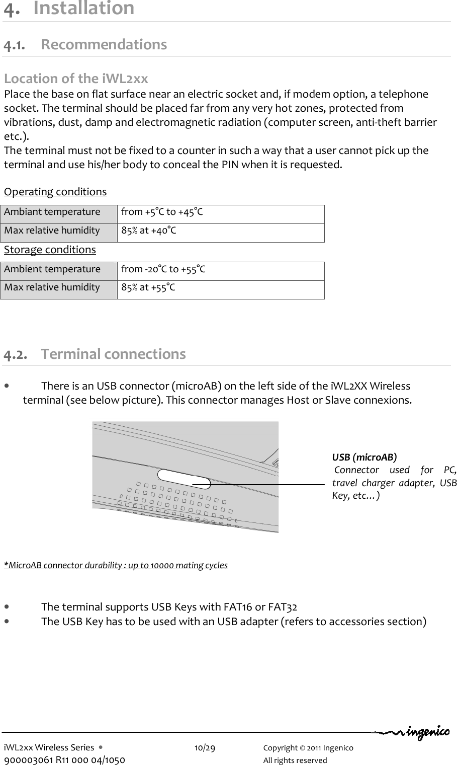  iWL2xx Wireless Series  •    10/29    Copyright © 2011 Ingenico 900003061 R11 000 04/1050      All rights reserved 4. Installation 4.1. Recommendations Location of the iWL2xx Place the base on flat surface near an electric socket and, if modem option, a telephone socket. The terminal should be placed far from any very hot zones, protected from vibrations, dust, damp and electromagnetic radiation (computer screen, anti-theft barrier etc.). The terminal must not be fixed to a counter in such a way that a user cannot pick up the terminal and use his/her body to conceal the PIN when it is requested.  Operating conditions  Ambiant temperature  from +5°C to +45°C Max relative humidity  85% at +40°C Storage conditions Ambient temperature  from -20°C to +55°C Max relative humidity  85% at +55°C  4.2. Terminal connections • There is an USB connector (microAB) on the left side of the iWL2XX Wireless terminal (see below picture). This connector manages Host or Slave connexions.             *MicroAB connector durability : up to 10000 mating cycles   • The terminal supports USB Keys with FAT16 or FAT32 • The USB Key has to be used with an USB adapter (refers to accessories section)   USB (microAB)  Connector  used  for  PC, travel  charger  adapter,  USB Key, etc…)  