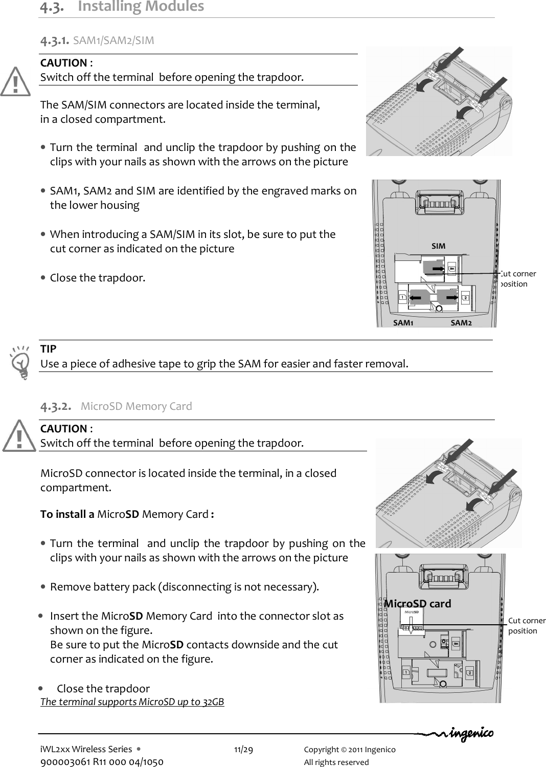  iWL2xx Wireless Series  •    11/29    Copyright © 2011 Ingenico 900003061 R11 000 04/1050      All rights reserved  4.3. Installing Modules 4.3.1.  SAM1/SAM2/SIM CAUTION :  Switch off the terminal  before opening the trapdoor.  The SAM/SIM connectors are located inside the terminal,  in a closed compartment.  • Turn the terminal  and unclip the trapdoor by pushing on the clips with your nails as shown with the arrows on the picture  • SAM1, SAM2 and SIM are identified by the engraved marks on the lower housing  • When introducing a SAM/SIM in its slot, be sure to put the      cut corner as indicated on the picture     • Close the trapdoor.     TIP Use a piece of adhesive tape to grip the SAM for easier and faster removal.  4.3.2.  MicroSD Memory Card  CAUTION :  Switch off the terminal  before opening the trapdoor.  MicroSD connector is located inside the terminal, in a closed compartment.  To install a MicroSD Memory Card :  • Turn the terminal   and unclip  the  trapdoor by  pushing  on the clips with your nails as shown with the arrows on the picture  • Remove battery pack (disconnecting is not necessary).  • Insert the MicroSD Memory Card  into the connector slot as shown on the figure.  Be sure to put the MicroSD contacts downside and the cut corner as indicated on the figure.  • Close the trapdoor The terminal supports MicroSD up to 32GB    Cut corner  position SIM SAM1 SAM2 MicroSD card Cut corner  position 