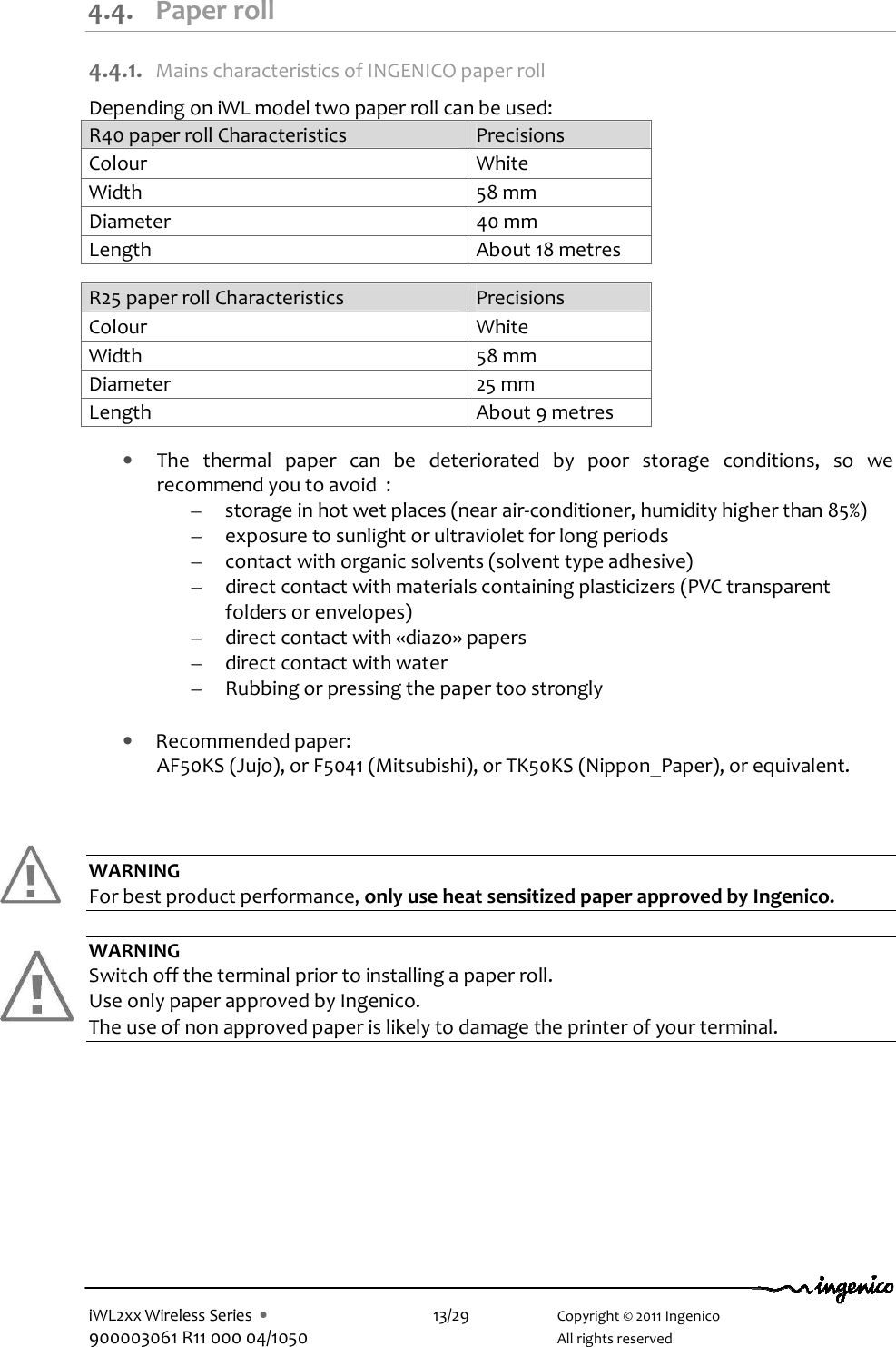  iWL2xx Wireless Series  •    13/29    Copyright © 2011 Ingenico 900003061 R11 000 04/1050      All rights reserved    4.4. Paper roll 4.4.1. Mains characteristics of INGENICO paper roll Depending on iWL model two paper roll can be used: R40 paper roll Characteristics  Precisions Colour  White Width  58 mm Diameter  40 mm Length  About 18 metres  R25 paper roll Characteristics  Precisions Colour  White Width  58 mm Diameter  25 mm Length  About 9 metres  • The  thermal  paper  can  be  deteriorated  by  poor  storage  conditions,  so  we recommend you to avoid  : – storage in hot wet places (near air-conditioner, humidity higher than 85%) – exposure to sunlight or ultraviolet for long periods – contact with organic solvents (solvent type adhesive) – direct contact with materials containing plasticizers (PVC transparent folders or envelopes) – direct contact with «diazo» papers – direct contact with water – Rubbing or pressing the paper too strongly  • Recommended paper: AF50KS (Jujo), or F5041 (Mitsubishi), or TK50KS (Nippon_Paper), or equivalent.    WARNING For best product performance, only use heat sensitized paper approved by Ingenico.  WARNING Switch off the terminal prior to installing a paper roll. Use only paper approved by Ingenico.  The use of non approved paper is likely to damage the printer of your terminal. 