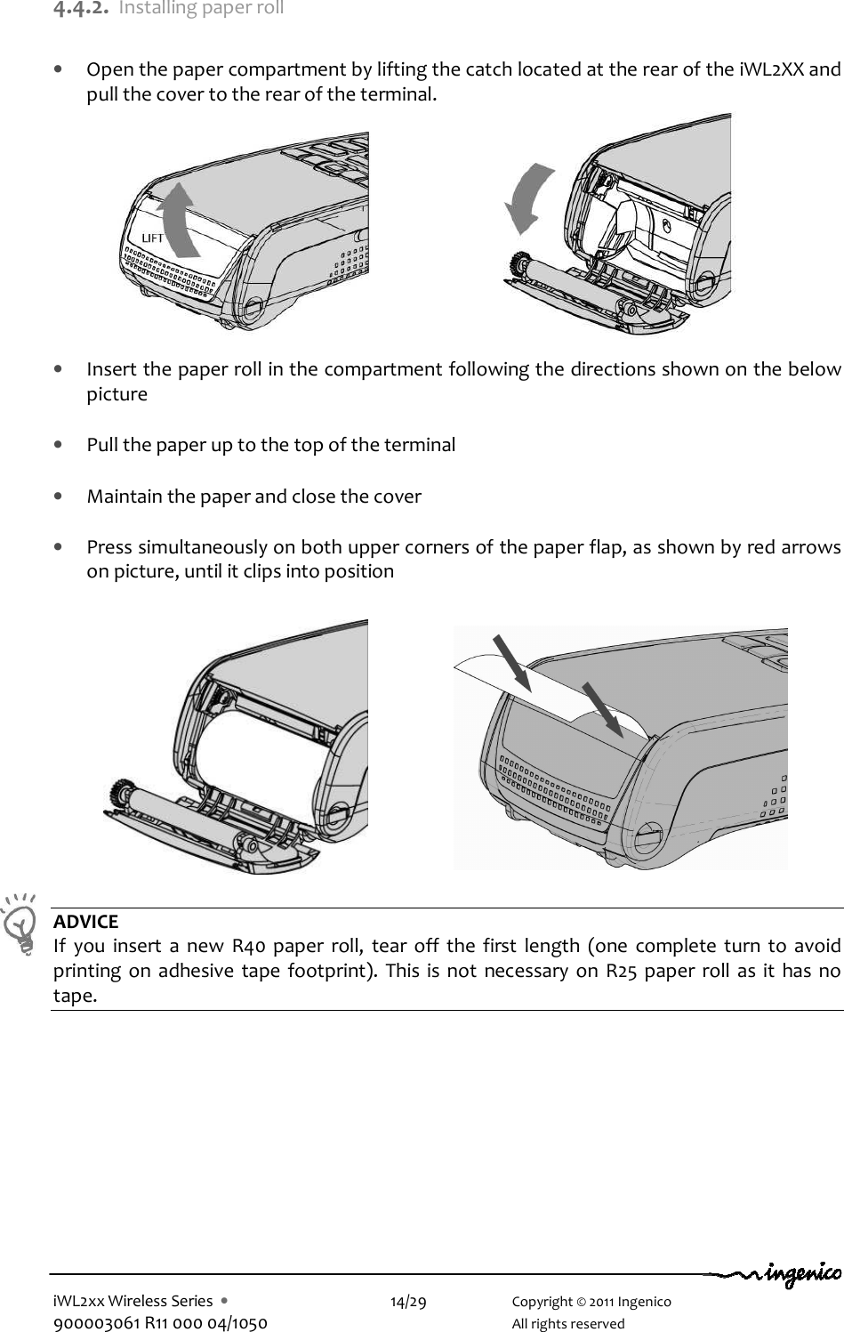  iWL2xx Wireless Series  •    14/29    Copyright © 2011 Ingenico 900003061 R11 000 04/1050      All rights reserved 4.4.2. Installing paper roll  • Open the paper compartment by lifting the catch located at the rear of the iWL2XX and pull the cover to the rear of the terminal.           • Insert the paper roll in the compartment following the directions shown on the below picture  • Pull the paper up to the top of the terminal   • Maintain the paper and close the cover  • Press simultaneously on both upper corners of the paper flap, as shown by red arrows on picture, until it clips into position                              ADVICE If  you  insert  a  new  R40  paper  roll,  tear  off  the  first  length  (one  complete  turn  to  avoid printing  on  adhesive  tape  footprint).  This is  not  necessary  on  R25 paper roll  as it  has  no tape.  