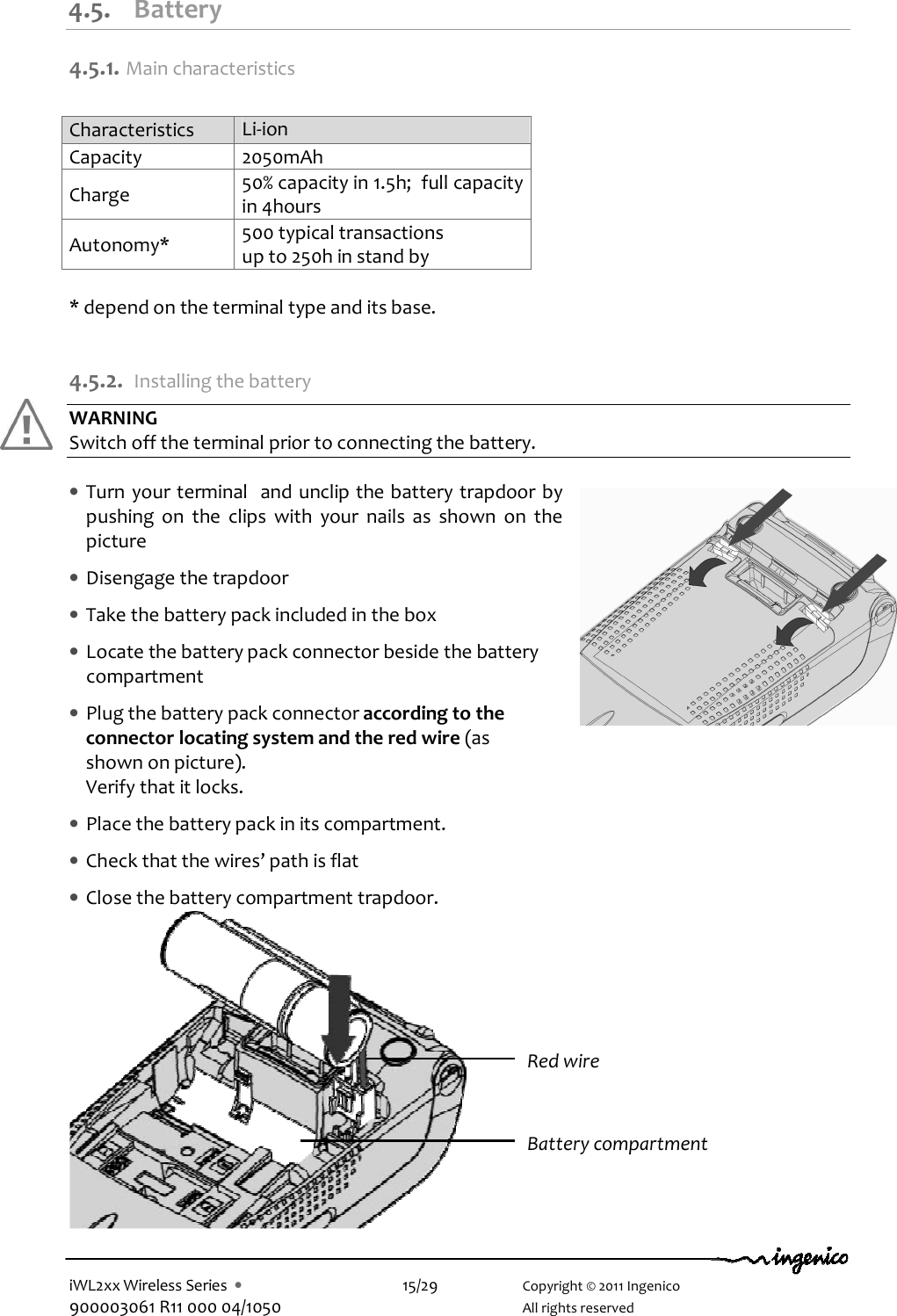  iWL2xx Wireless Series  •    15/29    Copyright © 2011 Ingenico 900003061 R11 000 04/1050      All rights reserved 4.5. Battery 4.5.1.  Main characteristics  Characteristics  Li-ion  Capacity  2050mAh Charge   50% capacity in 1.5h;  full capacity in 4hours Autonomy*  500 typical transactions up to 250h in stand by  * depend on the terminal type and its base.  4.5.2. Installing the battery WARNING Switch off the terminal prior to connecting the battery.  • Turn your terminal  and unclip the battery trapdoor by pushing  on  the  clips  with  your  nails  as  shown  on  the picture  • Disengage the trapdoor  • Take the battery pack included in the box  • Locate the battery pack connector beside the battery compartment    • Plug the battery pack connector according to the connector locating system and the red wire (as shown on picture).  Verify that it locks.  • Place the battery pack in its compartment.  • Check that the wires’ path is flat  • Close the battery compartment trapdoor.              Red wire Battery compartment 