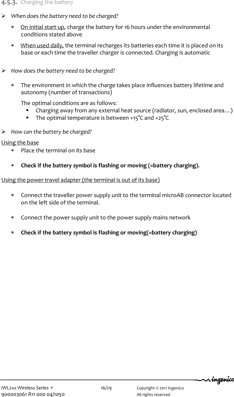  iWL2xx Wireless Series  •    16/29    Copyright © 2011 Ingenico 900003061 R11 000 04/1050      All rights reserved 4.5.3. Charging the battery   When does the battery need to be charged? • On initial start up, charge the battery for 16 hours under the environmental conditions stated above  • When used daily, the terminal recharges its batteries each time it is placed on its base or each time the traveller charger is connected. Charging is automatic     How does the battery need to be charged?  • The environment in which the charge takes place influences battery lifetime and autonomy (number of transactions)  The optimal conditions are as follows:  Charging away from any external heat source (radiator, sun, enclosed area…)   The optimal temperature is between +15°C and +25°C   How can the battery be charged?  Using the base • Place the terminal on its base  • Check if the battery symbol is flashing or moving (=battery charging).  Using the power travel adapter (the terminal is out of its base)   • Connect the traveller power supply unit to the terminal microAB connector located on the left side of the terminal.  • Connect the power supply unit to the power supply mains network  • Check if the battery symbol is flashing or moving(=battery charging) 