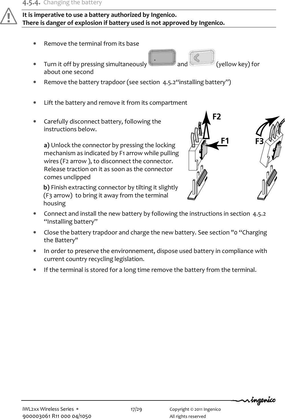  iWL2xx Wireless Series  •    17/29    Copyright © 2011 Ingenico 900003061 R11 000 04/1050      All rights reserved  4.5.4. Changing the battery It is imperative to use a battery authorized by Ingenico.  There is danger of explosion if battery used is not approved by Ingenico.   • Remove the terminal from its base • Turn it off by pressing simultaneously   and   (yellow key) for about one second • Remove the battery trapdoor (see section  4.5.2“installing battery”)  • Lift the battery and remove it from its compartment   • Carefully disconnect battery, following the instructions below.  a) Unlock the connector by pressing the locking mechanism as indicated by F1 arrow while pulling wires (F2 arrow ), to disconnect the connector.  Release traction on it as soon as the connector comes unclipped  b) Finish extracting connector by tilting it slightly (F3 arrow)  to bring it away from the terminal housing • Connect and install the new battery by following the instructions in section  4.5.2 “Installing battery” • Close the battery trapdoor and charge the new battery. See section &quot;0 “Charging the Battery&quot; • In order to preserve the environnement, dispose used battery in compliance with current country recycling legislation. • If the terminal is stored for a long time remove the battery from the terminal.   