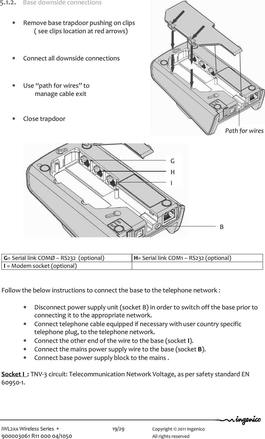  iWL2xx Wireless Series  •    19/29    Copyright © 2011 Ingenico 900003061 R11 000 04/1050      All rights reserved 5.1.2. Base downside connections  • Remove base trapdoor pushing on clips ( see clips location at red arrows)    • Connect all downside connections   • Use “path for wires” to                        manage cable exit   • Close trapdoor               G= Serial link COMØ – RS232  (optional)  H= Serial link COM1 – RS232 (optional) I = Modem socket (optional)     Follow the below instructions to connect the base to the telephone network :  • Disconnect power supply unit (socket B) in order to switch off the base prior to connecting it to the appropriate network. • Connect telephone cable equipped if necessary with user country specific telephone plug, to the telephone network.  • Connect the other end of the wire to the base (socket I).  • Connect the mains power supply wire to the base (socket B). • Connect base power supply block to the mains .   Socket I  : TNV-3 circuit: Telecommunication Network Voltage, as per safety standard EN 60950-1.    Path for wires G H I B 