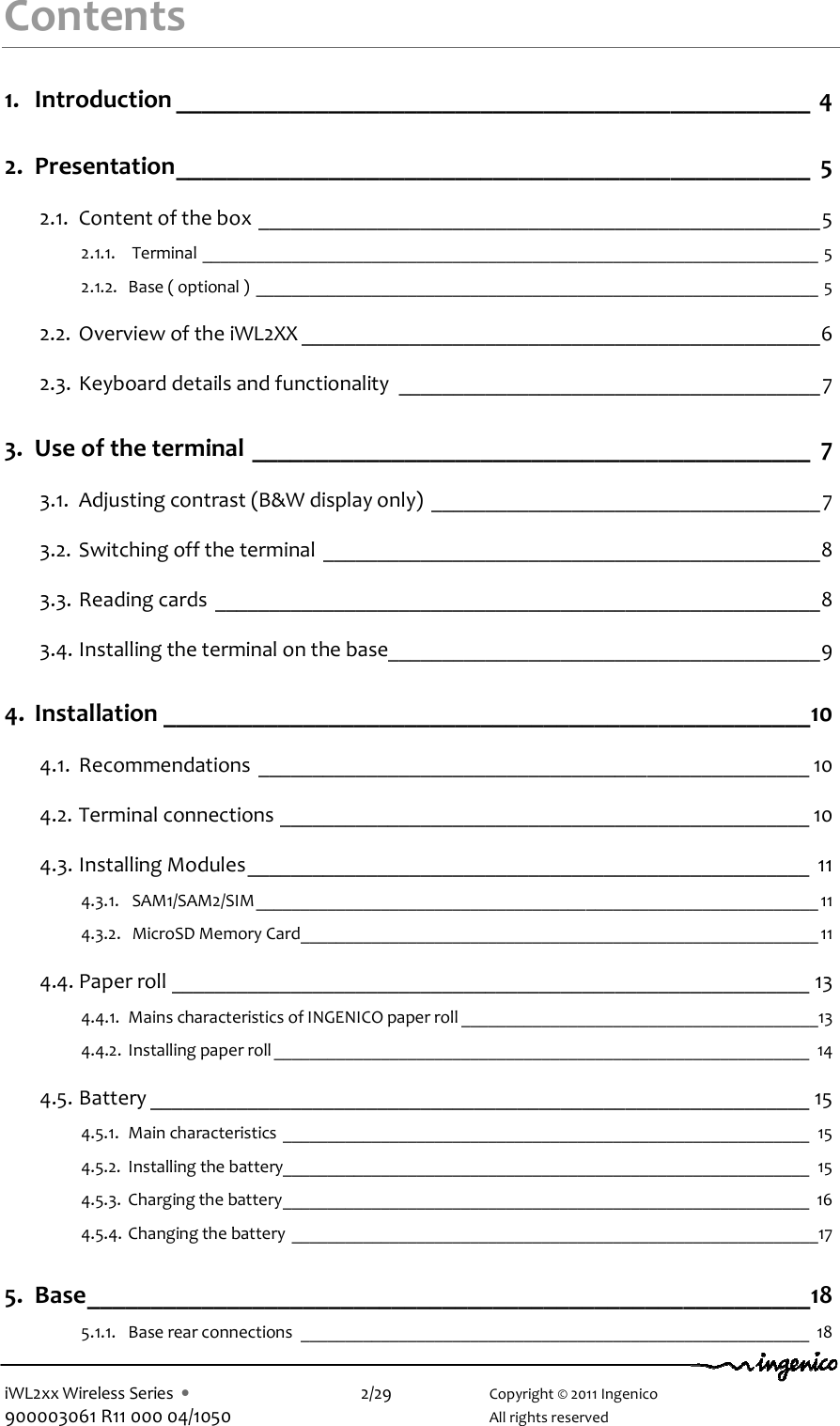  iWL2xx Wireless Series  •    2/29    Copyright © 2011 Ingenico 900003061 R11 000 04/1050      All rights reserved Contents 1. Introduction __________________________________________________ 4 2. Presentation__________________________________________________ 5 2.1. Content of the box ____________________________________________________5 2.1.1.  Terminal _____________________________________________________________________ 5 2.1.2. Base ( optional ) _______________________________________________________________ 5 2.2. Overview of the iWL2XX ________________________________________________6 2.3. Keyboard details and functionality _______________________________________7 3. Use of the terminal ____________________________________________ 7 3.1. Adjusting contrast (B&amp;W display only) ____________________________________7 3.2. Switching off the terminal ______________________________________________8 3.3. Reading cards ________________________________________________________8 3.4. Installing the terminal on the base________________________________________9 4. Installation ___________________________________________________10 4.1. Recommendations ___________________________________________________ 10 4.2. Terminal connections _________________________________________________ 10 4.3. Installing Modules____________________________________________________ 11 4.3.1.  SAM1/SAM2/SIM_______________________________________________________________ 11 4.3.2.  MicroSD Memory Card__________________________________________________________ 11 4.4. Paper roll ___________________________________________________________ 13 4.4.1. Mains characteristics of INGENICO paper roll ________________________________________13 4.4.2. Installing paper roll ____________________________________________________________ 14 4.5. Battery _____________________________________________________________ 15 4.5.1. Main characteristics ___________________________________________________________ 15 4.5.2. Installing the battery___________________________________________________________ 15 4.5.3. Charging the battery___________________________________________________________ 16 4.5.4. Changing the battery ___________________________________________________________17 5. Base_________________________________________________________18 5.1.1. Base rear connections _________________________________________________________ 18 