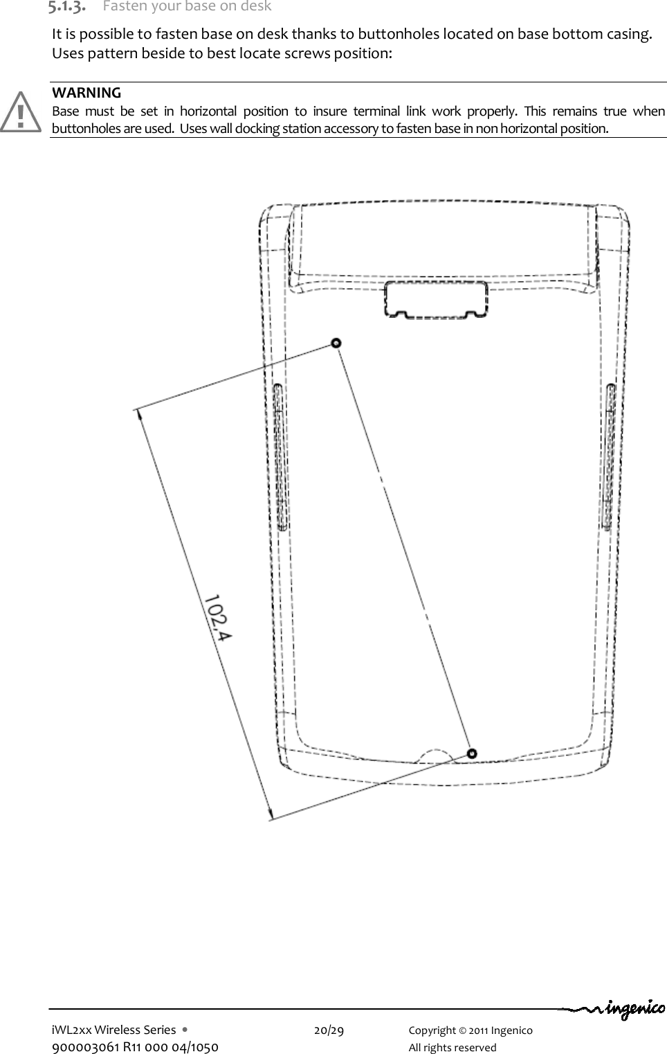  iWL2xx Wireless Series  •    20/29    Copyright © 2011 Ingenico 900003061 R11 000 04/1050      All rights reserved  5.1.3. Fasten your base on desk It is possible to fasten base on desk thanks to buttonholes located on base bottom casing. Uses pattern beside to best locate screws position:  WARNING Base  must  be  set  in  horizontal  position  to  insure  terminal  link  work  properly.  This  remains  true  when buttonholes are used.  Uses wall docking station accessory to fasten base in non horizontal position.                                
