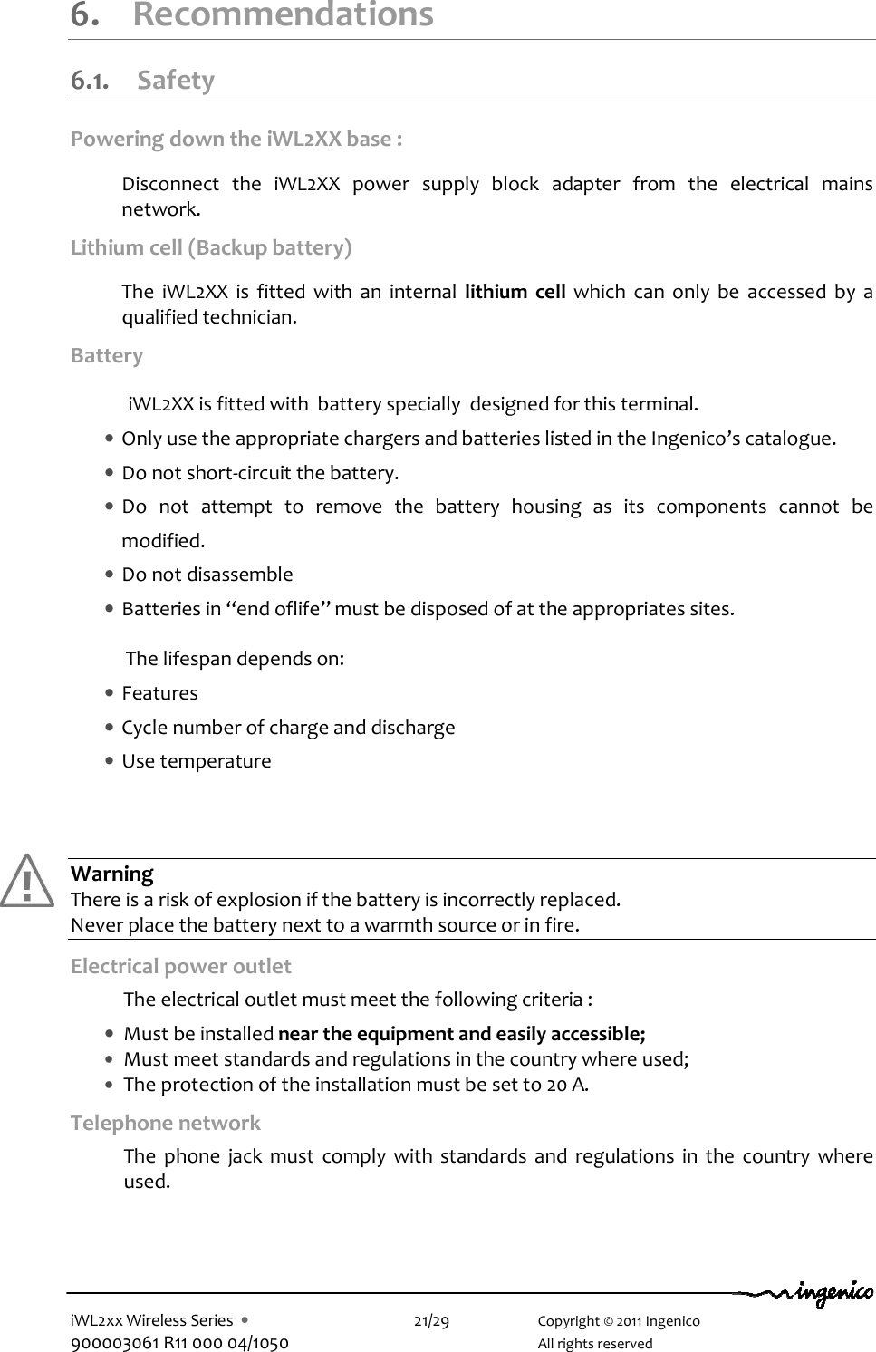  iWL2xx Wireless Series  •    21/29    Copyright © 2011 Ingenico 900003061 R11 000 04/1050      All rights reserved  6.  Recommendations 6.1. Safety Powering down the iWL2XX base :  Disconnect  the  iWL2XX  power  supply  block  adapter  from  the  electrical  mains network.  Lithium cell (Backup battery)  The  iWL2XX  is  fitted  with  an  internal  lithium  cell  which  can  only  be  accessed  by  a qualified technician.  Battery    iWL2XX is fitted with  battery specially  designed for this terminal.  • Only use the appropriate chargers and batteries listed in the Ingenico’s catalogue. • Do not short-circuit the battery. • Do  not  attempt  to  remove  the  battery  housing  as  its  components  cannot  be modified. • Do not disassemble • Batteries in “end oflife” must be disposed of at the appropriates sites.  The lifespan depends on:  • Features  • Cycle number of charge and discharge • Use temperature      Warning There is a risk of explosion if the battery is incorrectly replaced. Never place the battery next to a warmth source or in fire. Electrical power outlet  The electrical outlet must meet the following criteria :   • Must be installed near the equipment and easily accessible; • Must meet standards and regulations in the country where used; • The protection of the installation must be set to 20 A. Telephone network   The  phone  jack  must  comply  with  standards  and  regulations  in  the  country  where used.    