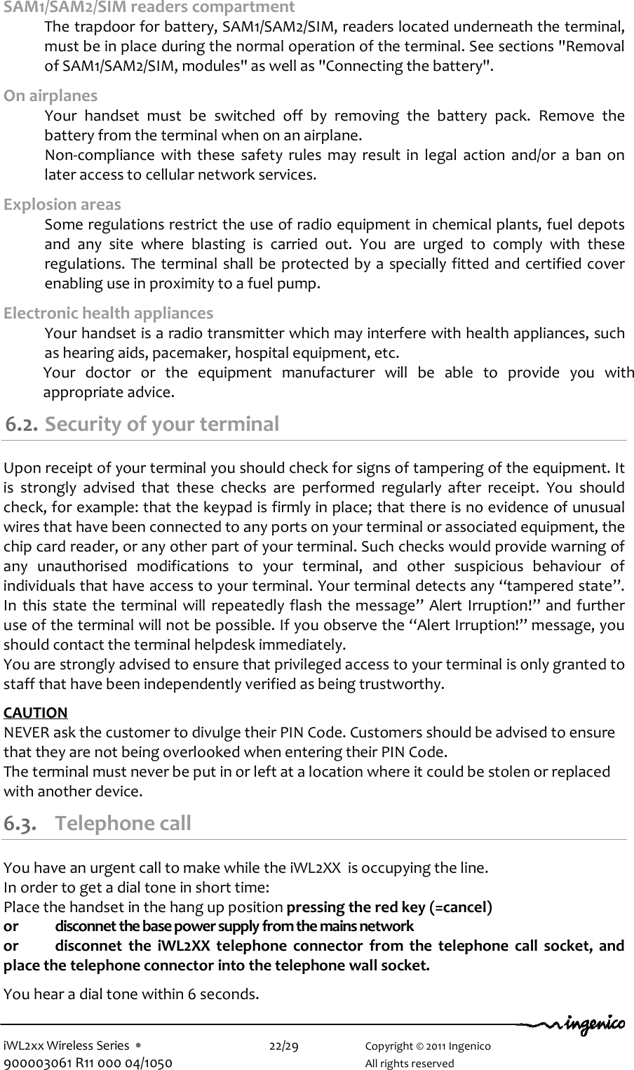  iWL2xx Wireless Series  •    22/29    Copyright © 2011 Ingenico 900003061 R11 000 04/1050      All rights reserved SAM1/SAM2/SIM readers compartment  The trapdoor for battery, SAM1/SAM2/SIM, readers located underneath the terminal, must be in place during the normal operation of the terminal. See sections &quot;Removal of SAM1/SAM2/SIM, modules&quot; as well as &quot;Connecting the battery&quot;.  On airplanes   Your  handset  must  be  switched  off  by  removing  the  battery  pack.  Remove  the battery from the terminal when on an airplane.   Non-compliance  with  these  safety  rules  may  result  in  legal  action  and/or  a  ban  on later access to cellular network services. Explosion areas   Some regulations restrict the use of radio equipment in chemical plants, fuel depots and  any  site  where  blasting  is  carried  out.  You  are  urged  to  comply  with  these regulations. The terminal shall be protected by a specially fitted and certified cover enabling use in proximity to a fuel pump. Electronic health appliances   Your handset is a radio transmitter which may interfere with health appliances, such as hearing aids, pacemaker, hospital equipment, etc. Your  doctor  or  the  equipment  manufacturer  will  be  able  to  provide  you  with appropriate advice. 6.2. Security of your terminal  Upon receipt of your terminal you should check for signs of tampering of the equipment. It is  strongly  advised  that  these  checks  are  performed  regularly  after  receipt.  You  should check, for example: that the keypad is firmly in place; that there is no evidence of unusual wires that have been connected to any ports on your terminal or associated equipment, the chip card reader, or any other part of your terminal. Such checks would provide warning of any  unauthorised  modifications  to  your  terminal,  and  other  suspicious  behaviour  of individuals that have access to your terminal. Your terminal detects any “tampered state”. In  this state the terminal will  repeatedly flash the message”  Alert  Irruption!” and further use of the terminal will not be possible. If you observe the “Alert Irruption!” message, you should contact the terminal helpdesk immediately.  You are strongly advised to ensure that privileged access to your terminal is only granted to staff that have been independently verified as being trustworthy.   CAUTION  NEVER ask the customer to divulge their PIN Code. Customers should be advised to ensure that they are not being overlooked when entering their PIN Code. The terminal must never be put in or left at a location where it could be stolen or replaced with another device. 6.3. Telephone call You have an urgent call to make while the iWL2XX  is occupying the line. In order to get a dial tone in short time: Place the handset in the hang up position pressing the red key (=cancel)  or  disconnet the base power supply from the mains network or  disconnet  the  iWL2XX  telephone  connector  from  the  telephone  call  socket,  and place the telephone connector into the telephone wall socket.  You hear a dial tone within 6 seconds. 