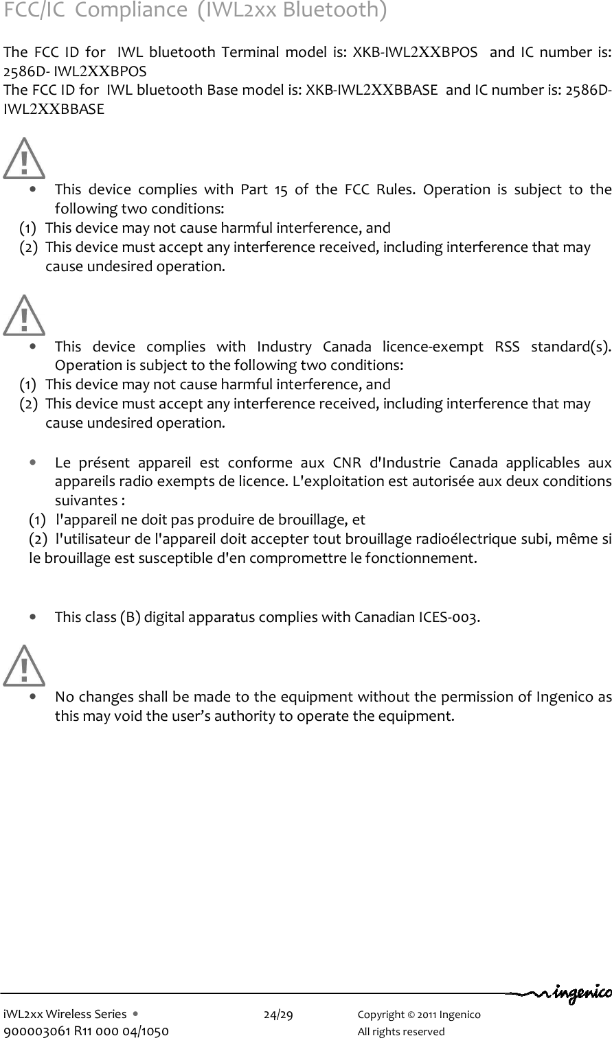  iWL2xx Wireless Series  •    24/29    Copyright © 2011 Ingenico 900003061 R11 000 04/1050      All rights reserved FCC/IC  Compliance  (IWL2xx Bluetooth)  The  FCC  ID  for    IWL  bluetooth  Terminal  model  is:  XKB-IWL2XXBPOS    and  IC  number  is: 2586D- IWL2XXBPOS    The FCC ID for  IWL bluetooth Base model is: XKB-IWL2XXBBASE  and IC number is: 2586D- IWL2XXBBASE        • This  device  complies  with  Part  15  of  the  FCC  Rules.  Operation  is  subject  to  the following two conditions: (1) This device may not cause harmful interference, and  (2) This device must accept any interference received, including interference that may cause undesired operation.       • This  device  complies  with  Industry  Canada  licence-exempt  RSS  standard(s). Operation is subject to the following two conditions: (1) This device may not cause harmful interference, and  (2) This device must accept any interference received, including interference that may cause undesired operation.  • Le  présent  appareil  est  conforme  aux  CNR  d&apos;Industrie  Canada  applicables  aux appareils radio exempts de licence. L&apos;exploitation est autorisée aux deux conditions suivantes :  (1)   l&apos;appareil ne doit pas produire de brouillage, et  (2)  l&apos;utilisateur de l&apos;appareil doit accepter tout brouillage radioélectrique subi, même si le brouillage est susceptible d&apos;en compromettre le fonctionnement.   • This class (B) digital apparatus complies with Canadian ICES-003.   • No changes shall be made to the equipment without the permission of Ingenico as this may void the user’s authority to operate the equipment.          