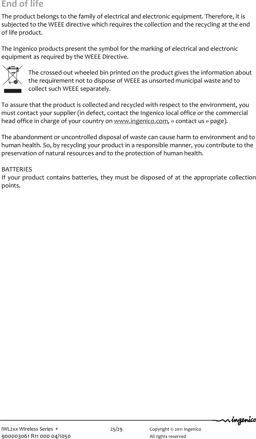 iWL2xx Wireless Series  •    25/29    Copyright © 2011 Ingenico 900003061 R11 000 04/1050      All rights reserved End of life  The product belongs to the family of electrical and electronic equipment. Therefore, it is subjected to the WEEE directive which requires the collection and the recycling at the end of life product.  The Ingenico products present the symbol for the marking of electrical and electronic equipment as required by the WEEE Directive.   The crossed-out wheeled bin printed on the product gives the information about the requirement not to dispose of WEEE as unsorted municipal waste and to collect such WEEE separately.  To assure that the product is collected and recycled with respect to the environment, you must contact your supplier (in defect, contact the Ingenico local office or the commercial head office in charge of your country on www.ingenico.com, « contact us » page).  The abandonment or uncontrolled disposal of waste can cause harm to environment and to human health. So, by recycling your product in a responsible manner, you contribute to the preservation of natural resources and to the protection of human health.  BATTERIES If your product contains batteries, they must be disposed of at the appropriate collection points.     