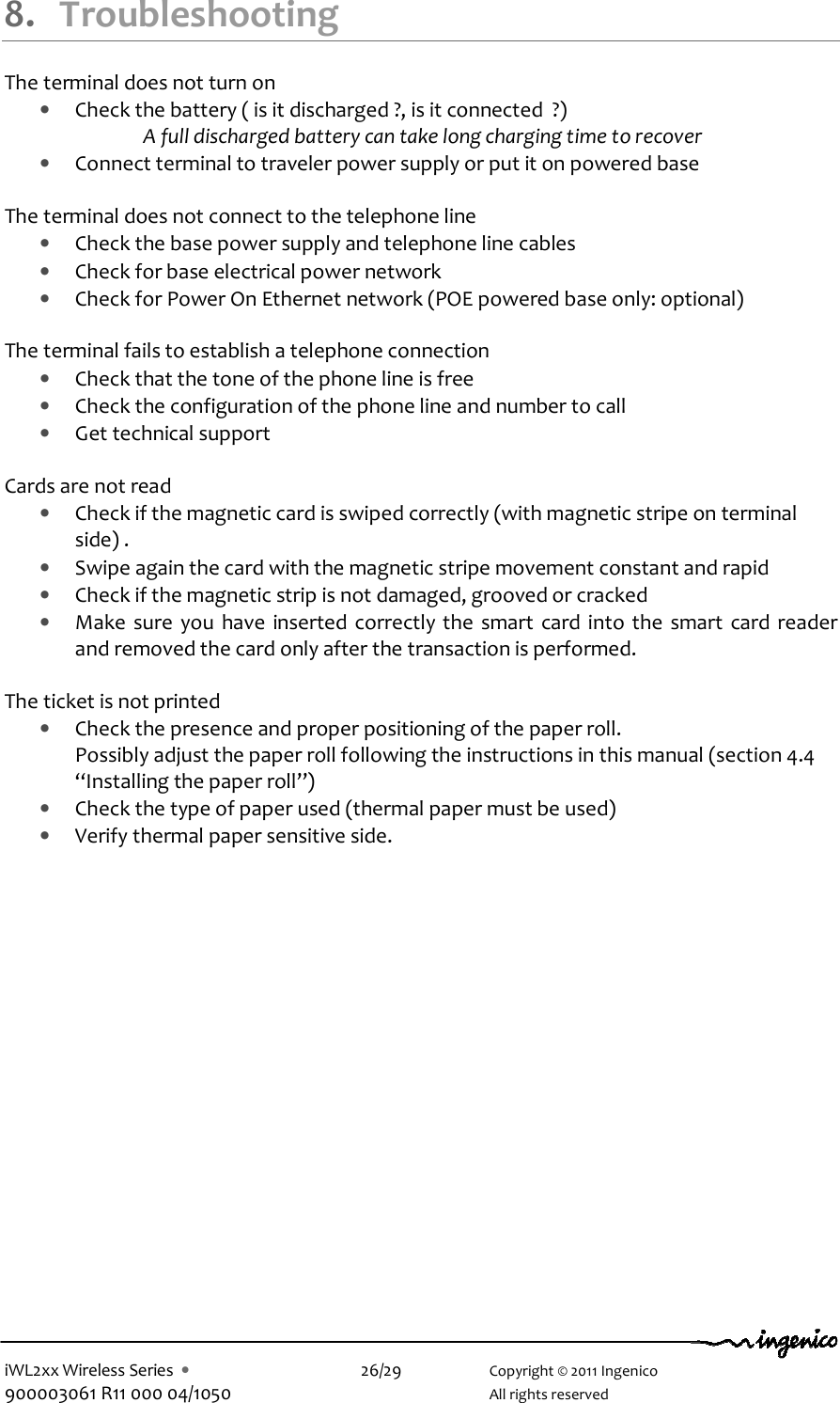  iWL2xx Wireless Series  •    26/29    Copyright © 2011 Ingenico 900003061 R11 000 04/1050      All rights reserved  8. Troubleshooting The terminal does not turn on  • Check the battery ( is it discharged ?, is it connected  ?) A full discharged battery can take long charging time to recover  • Connect terminal to traveler power supply or put it on powered base  The terminal does not connect to the telephone line  • Check the base power supply and telephone line cables  • Check for base electrical power network  • Check for Power On Ethernet network (POE powered base only: optional)  The terminal fails to establish a telephone connection • Check that the tone of the phone line is free • Check the configuration of the phone line and number to call  • Get technical support    Cards are not read • Check if the magnetic card is swiped correctly (with magnetic stripe on terminal side) . • Swipe again the card with the magnetic stripe movement constant and rapid  • Check if the magnetic strip is not damaged, grooved or cracked • Make  sure  you  have  inserted correctly the  smart  card into the  smart card  reader and removed the card only after the transaction is performed.  The ticket is not printed • Check the presence and proper positioning of the paper roll.  Possibly adjust the paper roll following the instructions in this manual (section 4.4 “Installing the paper roll”) • Check the type of paper used (thermal paper must be used) • Verify thermal paper sensitive side.        