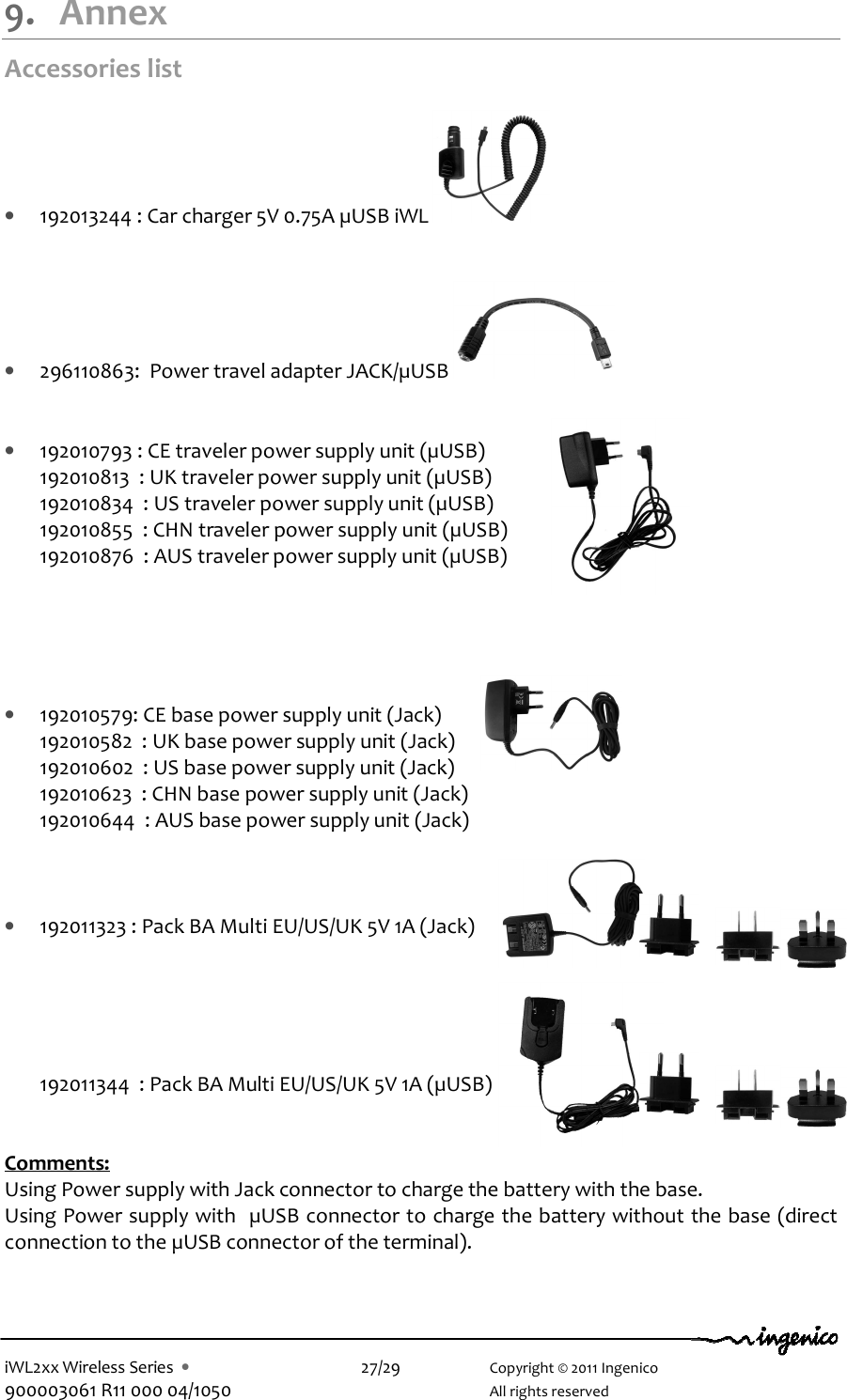  iWL2xx Wireless Series  •    27/29    Copyright © 2011 Ingenico 900003061 R11 000 04/1050      All rights reserved  9. Annex Accessories list  • 192013244 : Car charger 5V 0.75A µUSB iWL     • 296110863:  Power travel adapter JACK/µUSB     • 192010793 : CE traveler power supply unit (µUSB) 192010813  : UK traveler power supply unit (µUSB) 192010834  : US traveler power supply unit (µUSB) 192010855  : CHN traveler power supply unit (µUSB) 192010876  : AUS traveler power supply unit (µUSB)      • 192010579: CE base power supply unit (Jack) 192010582  : UK base power supply unit (Jack) 192010602  : US base power supply unit (Jack) 192010623  : CHN base power supply unit (Jack) 192010644  : AUS base power supply unit (Jack)    • 192011323 : Pack BA Multi EU/US/UK 5V 1A (Jack)      192011344  : Pack BA Multi EU/US/UK 5V 1A (µUSB)   Comments: Using Power supply with Jack connector to charge the battery with the base. Using Power supply with  µUSB connector to charge the battery without the base (direct connection to the µUSB connector of the terminal).  