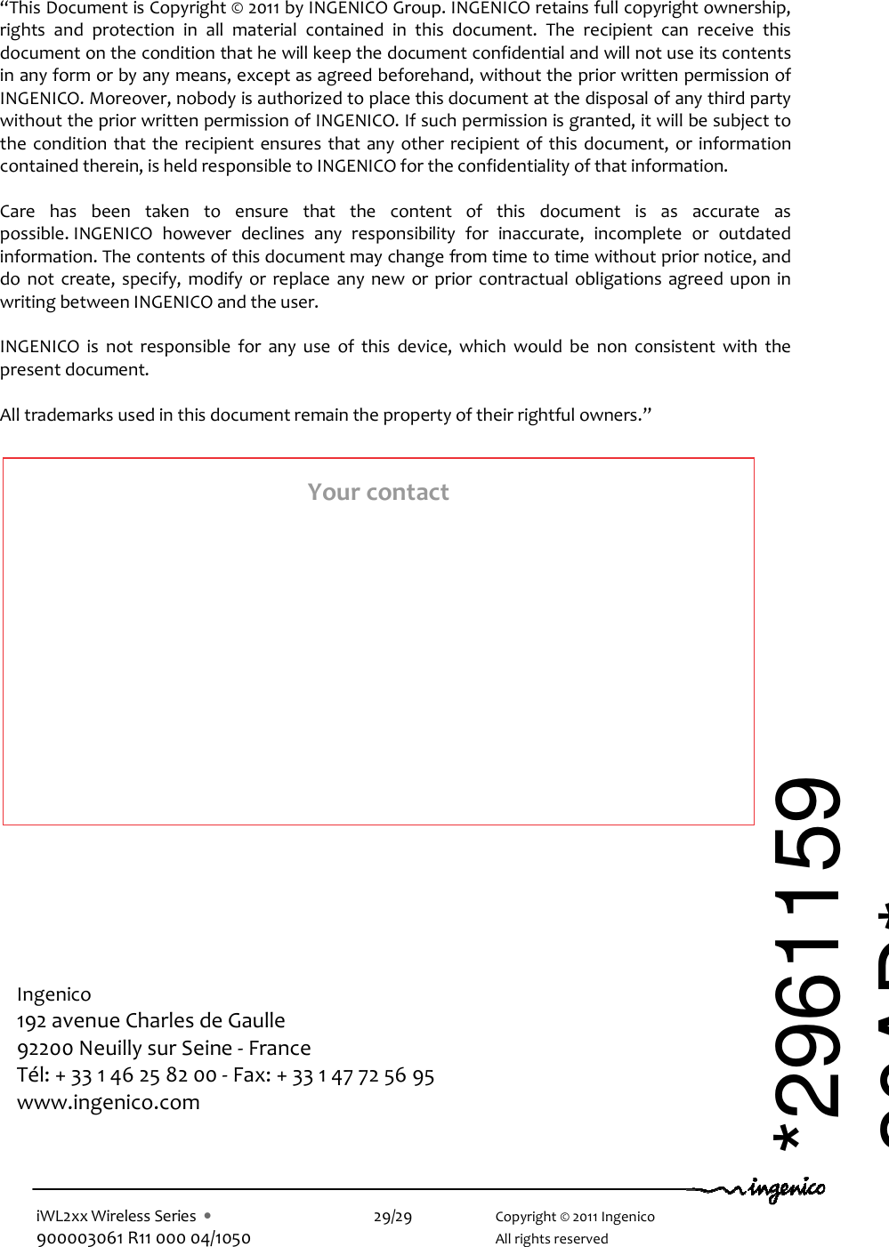  iWL2xx Wireless Series  •    29/29    Copyright © 2011 Ingenico 900003061 R11 000 04/1050      All rights reserved                                              “This Document is Copyright © 2011 by INGENICO Group. INGENICO retains full copyright ownership, rights  and  protection  in  all  material  contained  in  this  document.  The  recipient  can  receive  this document on the condition that he will keep the document confidential and will not use its contents in any form or by any means, except as agreed beforehand, without the prior written permission of INGENICO. Moreover, nobody is authorized to place this document at the disposal of any third party without the prior written permission of INGENICO. If such permission is granted, it will be subject to the  condition that the  recipient ensures that any other recipient of this document, or  information contained therein, is held responsible to INGENICO for the confidentiality of that information.   Care  has  been  taken  to  ensure  that  the  content  of  this  document  is  as  accurate  as possible. INGENICO  however  declines  any  responsibility  for  inaccurate,  incomplete  or  outdated information. The contents of this document may change from time to time without prior notice, and do  not  create,  specify,  modify or  replace  any  new  or  prior  contractual  obligations  agreed  upon  in writing between INGENICO and the user.   INGENICO  is  not  responsible  for  any  use  of  this  device,  which  would  be  non  consistent  with  the present document.  All trademarks used in this document remain the property of their rightful owners.”  Ingenico 192 avenue Charles de Gaulle  92200 Neuilly sur Seine - France Tél: + 33 1 46 25 82 00 - Fax: + 33 1 47 72 56 95 www.ingenico.com  Your contact *296115920AD* 