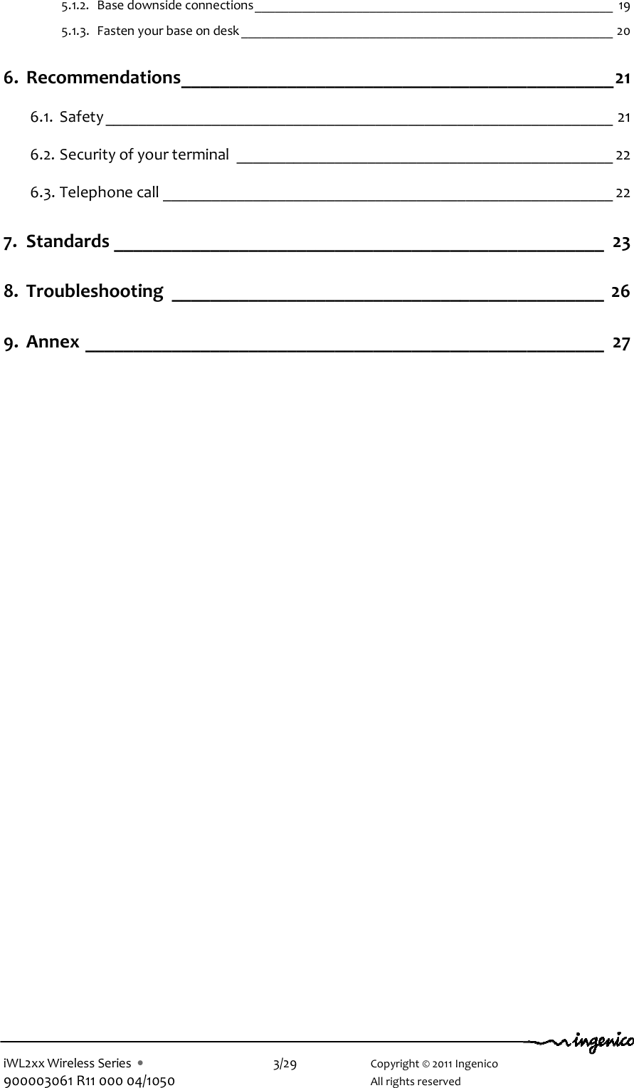  iWL2xx Wireless Series  •    3/29    Copyright © 2011 Ingenico 900003061 R11 000 04/1050      All rights reserved 5.1.2. Base downside connections_____________________________________________________ 19 5.1.3. Fasten your base on desk _______________________________________________________ 20 6. Recommendations_____________________________________________21 6.1. Safety ______________________________________________________________ 21 6.2. Security of your terminal ______________________________________________ 22 6.3. Telephone call _______________________________________________________ 22 7. Standards ___________________________________________________ 23 8. Troubleshooting _____________________________________________ 26 9. Annex ______________________________________________________ 27  
