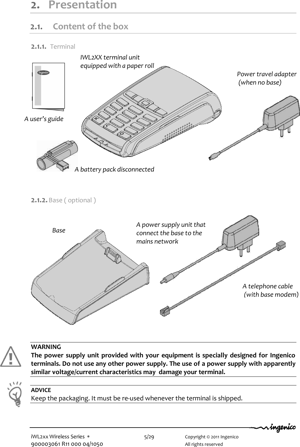  iWL2xx Wireless Series  •    5/29    Copyright © 2011 Ingenico 900003061 R11 000 04/1050      All rights reserved  2. Presentation 2.1. Content of the box  2.1.1.  Terminal          2.1.2. Base ( optional )              WARNING The power supply unit provided with your equipment is specially designed for Ingenico terminals. Do not use any other power supply. The use of a power supply with apparently similar voltage/current characteristics may  damage your terminal.  ADVICE Keep the packaging. It must be re-used whenever the terminal is shipped.    IWL2XX terminal unit equipped with a paper roll Base A power supply unit that connect the base to the mains network  A battery pack disconnected A telephone cable  (with base modem) Power travel adapter  (when no base) A user’s guide 