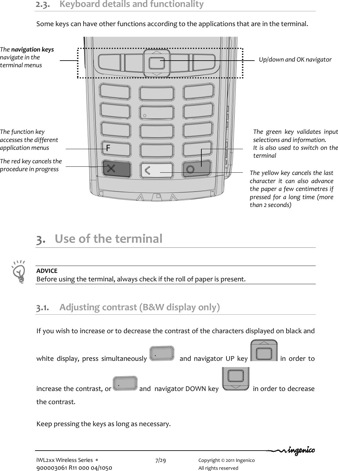  iWL2xx Wireless Series  •    7/29    Copyright © 2011 Ingenico 900003061 R11 000 04/1050      All rights reserved 2.3. Keyboard details and functionality  Some keys can have other functions according to the applications that are in the terminal.                        3. Use of the terminal  ADVICE Before using the terminal, always check if the roll of paper is present.  3.1. Adjusting contrast (B&amp;W display only) If you wish to increase or to decrease the contrast of the characters displayed on black and white  display,  press  simultaneously      and  navigator  UP  key    in  order  to increase the contrast, or   and  navigator DOWN key     in order to decrease the contrast.  Keep pressing the keys as long as necessary. The navigation keys  navigate in the terminal menus The function key accesses the different application menus The red key cancels the procedure in progress  The yellow key cancels the last character  it  can  also  advance the paper a few centimetres if pressed for  a  long time  (more than 2 seconds) The  green  key  validates  input selections and information. It is also used to switch on the terminal  Up/down and OK navigator  