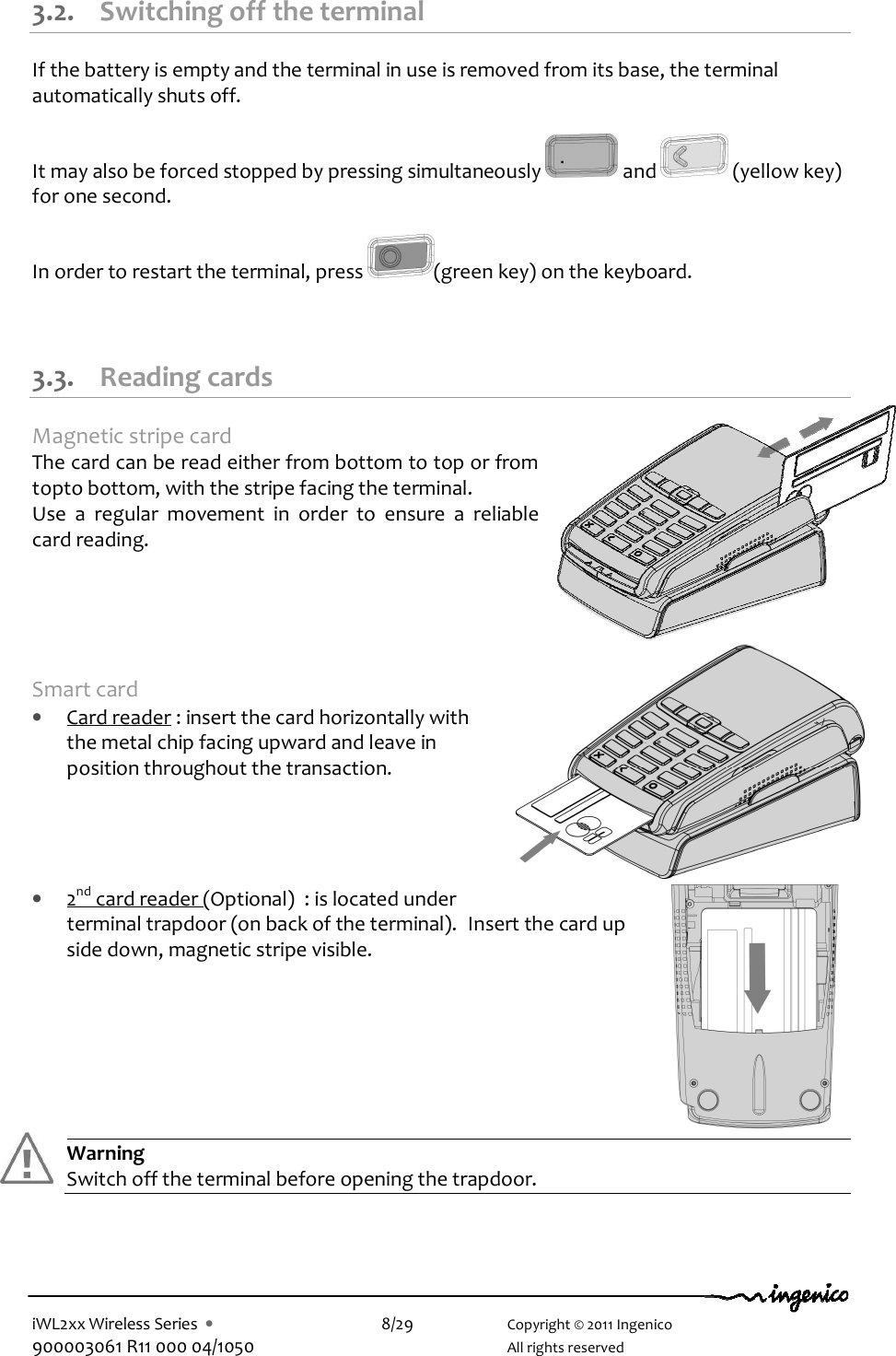  iWL2xx Wireless Series  •    8/29    Copyright © 2011 Ingenico 900003061 R11 000 04/1050      All rights reserved  3.2. Switching off the terminal If the battery is empty and the terminal in use is removed from its base, the terminal automatically shuts off.  It may also be forced stopped by pressing simultaneously   and   (yellow key)  for one second.  In order to restart the terminal, press  (green key) on the keyboard.   3.3. Reading cards Magnetic stripe card The card can be read either from bottom to top or from topto bottom, with the stripe facing the terminal. Use  a  regular  movement  in  order  to  ensure  a  reliable card reading.      Smart card • Card reader : insert the card horizontally with the metal chip facing upward and leave in position throughout the transaction.     • 2nd card reader (Optional)  : is located under terminal trapdoor (on back of the terminal).  Insert the card up side down, magnetic stripe visible.        Warning Switch off the terminal before opening the trapdoor.     