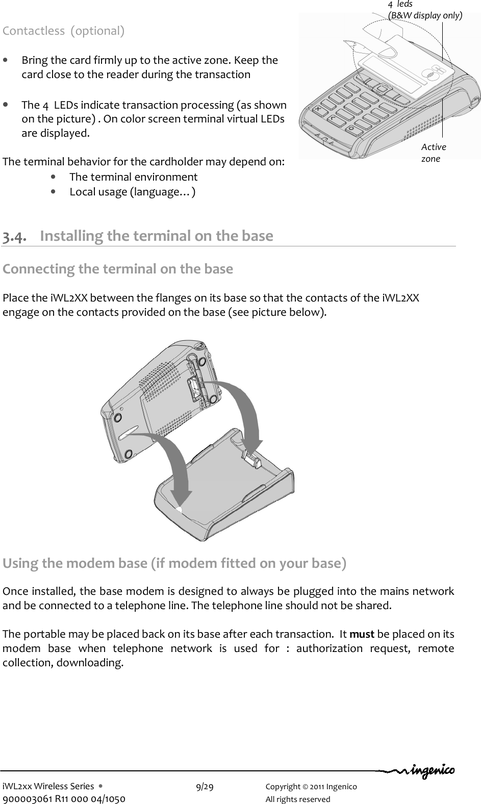  iWL2xx Wireless Series  •    9/29    Copyright © 2011 Ingenico 900003061 R11 000 04/1050      All rights reserved Contactless  (optional)  • Bring the card firmly up to the active zone. Keep the card close to the reader during the transaction  • The 4  LEDs indicate transaction processing (as shown on the picture) . On color screen terminal virtual LEDs are displayed.  The terminal behavior for the cardholder may depend on: • The terminal environment • Local usage (language…)  3.4. Installing the terminal on the base Connecting the terminal on the base  Place the iWL2XX between the flanges on its base so that the contacts of the iWL2XX engage on the contacts provided on the base (see picture below).                 Using the modem base (if modem fitted on your base)  Once installed, the base modem is designed to always be plugged into the mains network and be connected to a telephone line. The telephone line should not be shared.  The portable may be placed back on its base after each transaction.  It must be placed on its modem  base  when  telephone  network  is  used  for  :  authorization  request,  remote collection, downloading.  4  leds  (B&amp;W display only) Active zone 