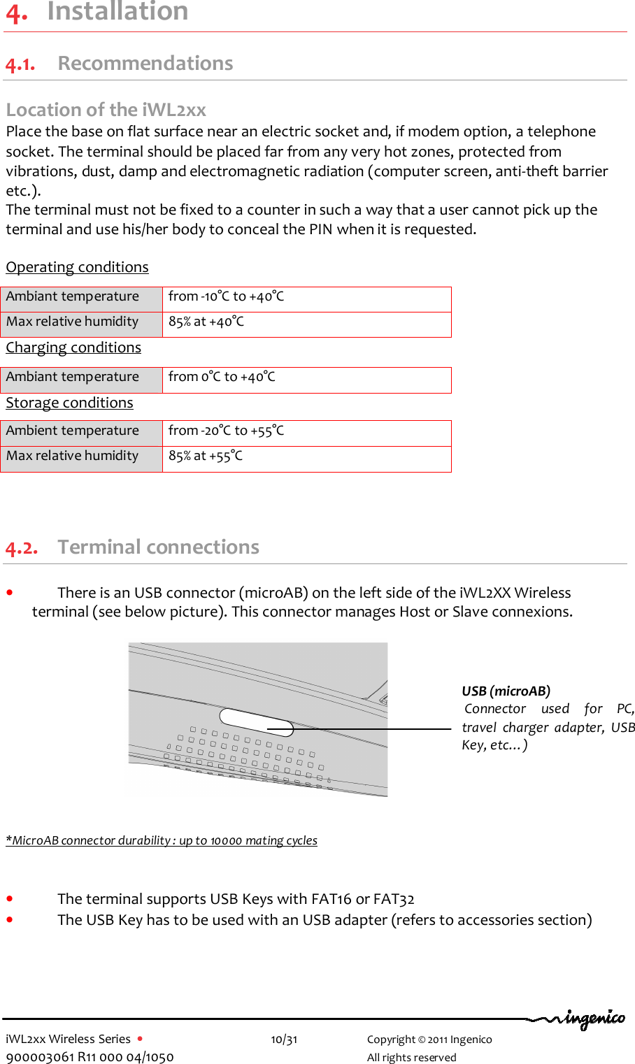  iWL2xx Wireless Series  •    10/31   Copyright © 2011 Ingenico 900003061 R11 000 04/1050     All rights reserved 4. Installation 4.1. Recommendations Location of the iWL2xx Place the base on flat surface near an electric socket and, if modem option, a telephone socket. The terminal should be placed far from any very hot zones, protected from vibrations, dust, damp and electromagnetic radiation (computer screen, anti-theft barrier etc.). The terminal must not be fixed to a counter in such a way that a user cannot pick up the terminal and use his/her body to conceal the PIN when it is requested.  Operating conditions  Ambiant temperature  from -10°C to +40°C Max relative humidity  85% at +40°C Charging conditions  Ambiant temperature  from 0°C to +40°C Storage conditions Ambient temperature  from -20°C to +55°C Max relative humidity  85% at +55°C  4.2. Terminal connections • There is an USB connector (microAB) on the left side of the iWL2XX Wireless terminal (see below picture). This connector manages Host or Slave connexions.             *MicroAB connector durability : up to 10000 mating cycles   • The terminal supports USB Keys with FAT16 or FAT32 • The USB Key has to be used with an USB adapter (refers to accessories section)   USB (microAB)  Connector  used  for  PC, travel  charger  adapter,  USB Key, etc…)  