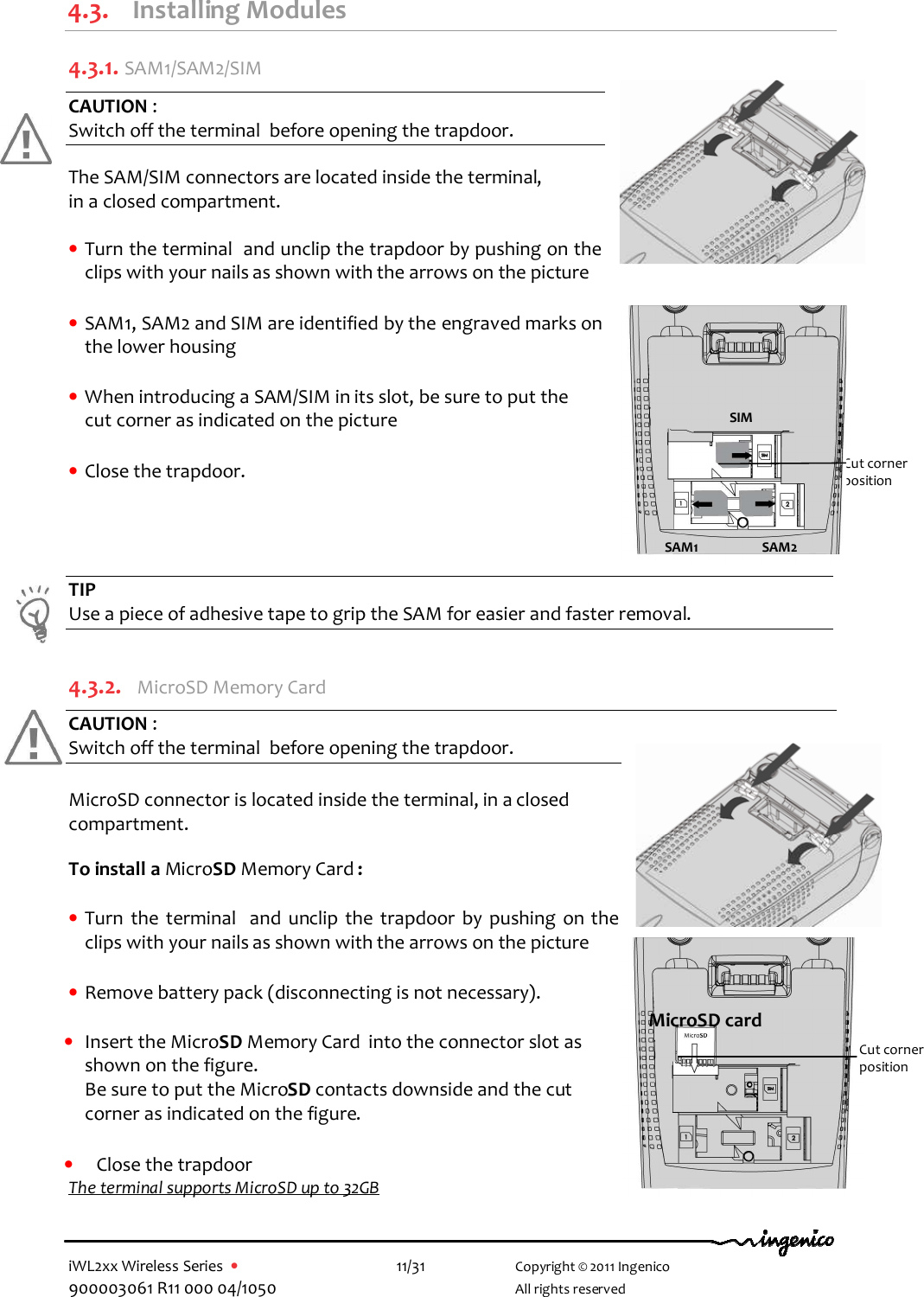  iWL2xx Wireless Series  •    11/31   Copyright © 2011 Ingenico 900003061 R11 000 04/1050     All rights reserved  4.3. Installing Modules 4.3.1.  SAM1/SAM2/SIM CAUTION :  Switch off the terminal  before opening the trapdoor.  The SAM/SIM connectors are located inside the terminal,  in a closed compartment.  • Turn the terminal  and unclip the trapdoor by pushing on the clips with your nails as shown with the arrows on the picture  • SAM1, SAM2 and SIM are identified by the engraved marks on the lower housing  • When introducing a SAM/SIM in its slot, be sure to put the      cut corner as indicated on the picture     • Close the trapdoor.     TIP Use a piece of adhesive tape to grip the SAM for easier and faster removal.  4.3.2.  MicroSD Memory Card  CAUTION :  Switch off the terminal  before opening the trapdoor.  MicroSD connector is located inside the terminal, in a closed compartment.  To install a MicroSD Memory Card :  • Turn  the  terminal   and  unclip  the  trapdoor  by  pushing  on the clips with your nails as shown with the arrows on the picture  • Remove battery pack (disconnecting is not necessary).  • Insert the MicroSD Memory Card  into the connector slot as shown on the figure.  Be sure to put the MicroSD contacts downside and the cut corner as indicated on the figure.  • Close the trapdoor The terminal supports MicroSD up to 32GB    Cut corner  position SIM SAM1 SAM2 MicroSD card Cut corner  position 