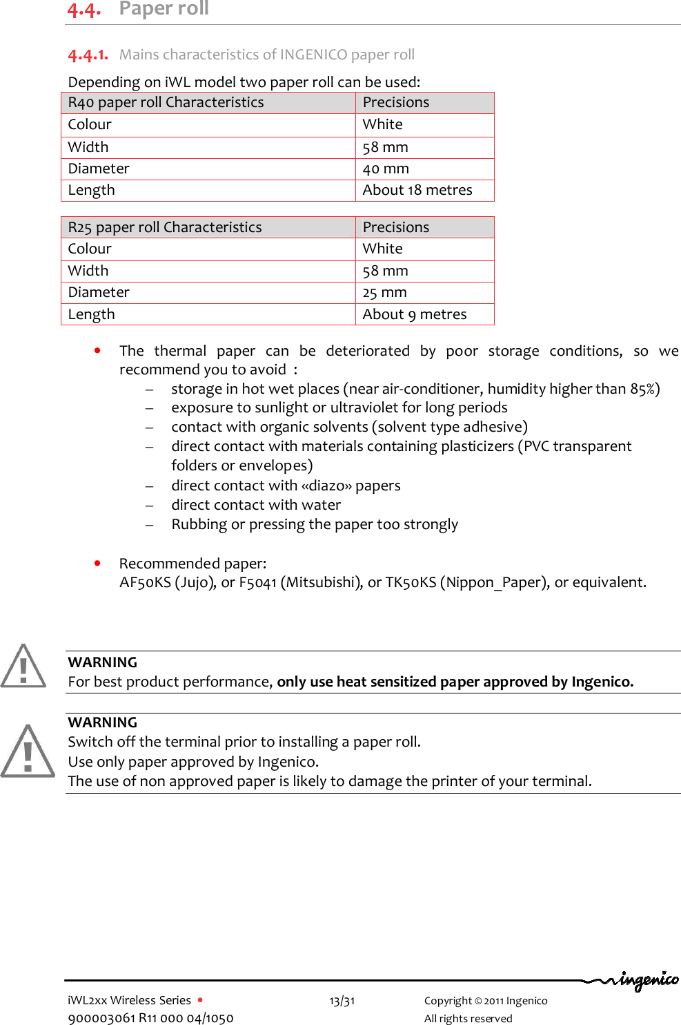  iWL2xx Wireless Series  •    13/31   Copyright © 2011 Ingenico 900003061 R11 000 04/1050     All rights reserved    4.4. Paper roll 4.4.1. Mains characteristics of INGENICO paper roll Depending on iWL model two paper roll can be used: R40 paper roll Characteristics  Precisions Colour  White Width  58 mm Diameter  40 mm Length  About 18 metres  R25 paper roll Characteristics  Precisions Colour  White Width  58 mm Diameter  25 mm Length  About 9 metres  • The  thermal  paper  can  be  deteriorated  by  poor  storage  conditions,  so  we recommend you to avoid  : – storage in hot wet places (near air-conditioner, humidity higher than 85%) – exposure to sunlight or ultraviolet for long periods – contact with organic solvents (solvent type adhesive) – direct contact with materials containing plasticizers (PVC transparent folders or envelopes) – direct contact with «diazo» papers – direct contact with water – Rubbing or pressing the paper too strongly  • Recommended paper: AF50KS (Jujo), or F5041 (Mitsubishi), or TK50KS (Nippon_Paper), or equivalent.    WARNING For best product performance, only use heat sensitized paper approved by Ingenico.  WARNING Switch off the terminal prior to installing a paper roll. Use only paper approved by Ingenico.  The use of non approved paper is likely to damage the printer of your terminal. 