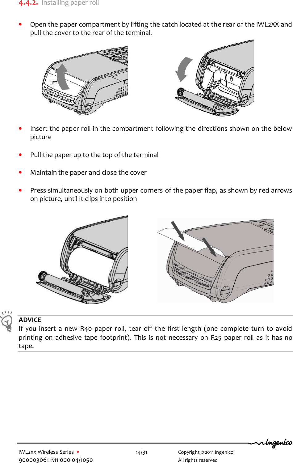  iWL2xx Wireless Series  •    14/31   Copyright © 2011 Ingenico 900003061 R11 000 04/1050     All rights reserved 4.4.2. Installing paper roll  • Open the paper compartment by lifting the catch located at the rear of the iWL2XX and pull the cover to the rear of the terminal.           • Insert the paper roll in the compartment following the directions shown on the below picture  • Pull the paper up to the top of the terminal   • Maintain the paper and close the cover  • Press simultaneously on both upper corners of the paper flap, as shown by red arrows on picture, until it clips into position                              ADVICE If  you  insert  a  new  R40  paper  roll,  tear  off  the  first  length  (one  complete  turn  to  avoid printing  on  adhesive  tape  footprint).  This  is  not  necessary  on  R25  paper  roll  as  it has  no tape.  