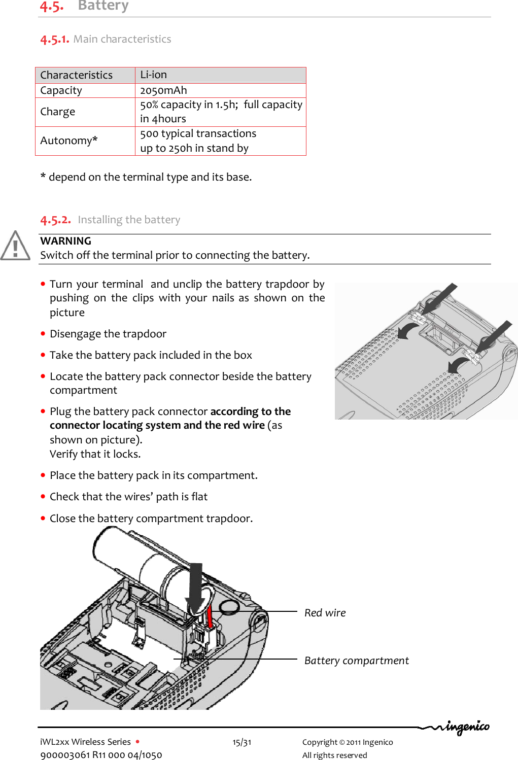  iWL2xx Wireless Series  •    15/31   Copyright © 2011 Ingenico 900003061 R11 000 04/1050     All rights reserved 4.5. Battery 4.5.1.  Main characteristics  Characteristics  Li-ion  Capacity  2050mAh Charge   50% capacity in 1.5h;  full capacity in 4hours Autonomy*  500 typical transactions up to 250h in stand by  * depend on the terminal type and its base.  4.5.2. Installing the battery WARNING Switch off the terminal prior to connecting the battery.  • Turn your terminal  and unclip the battery trapdoor by pushing  on  the  clips  with  your  nails  as  shown  on  the picture  • Disengage the trapdoor  • Take the battery pack included in the box  • Locate the battery pack connector beside the battery compartment    • Plug the battery pack connector according to the connector locating system and the red wire (as shown on picture).  Verify that it locks.  • Place the battery pack in its compartment.  • Check that the wires’ path is flat  • Close the battery compartment trapdoor.              Red wire Battery compartment 