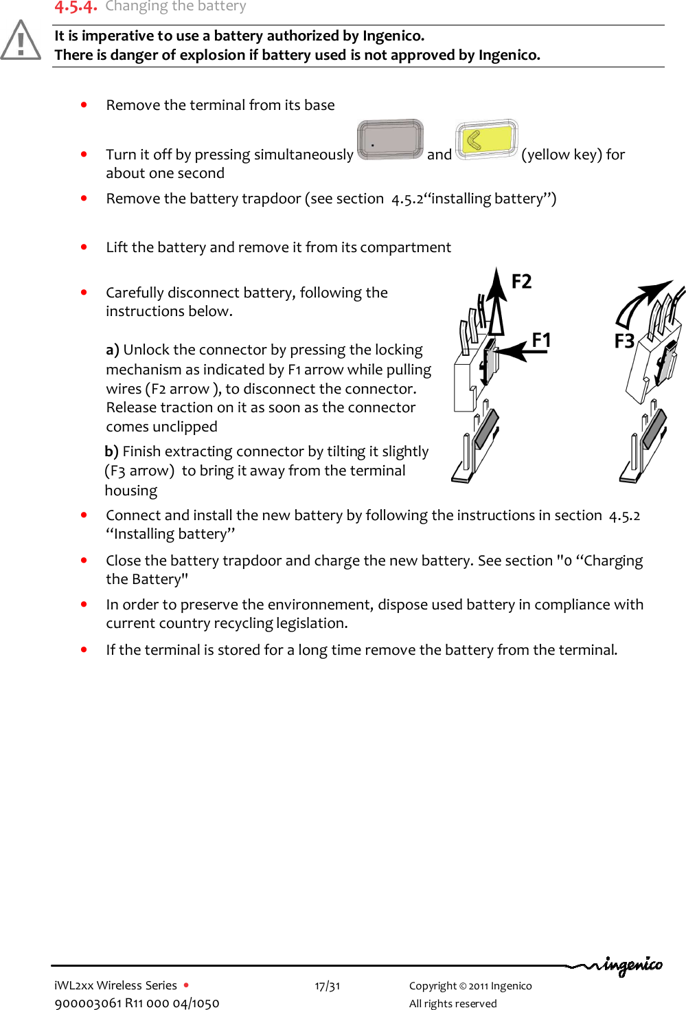  iWL2xx Wireless Series  •    17/31   Copyright © 2011 Ingenico 900003061 R11 000 04/1050     All rights reserved  4.5.4. Changing the battery It is imperative to use a battery authorized by Ingenico.  There is danger of explosion if battery used is not approved by Ingenico.   • Remove the terminal from its base • Turn it off by pressing simultaneously   and   (yellow key) for about one second • Remove the battery trapdoor (see section  4.5.2“installing battery”)  • Lift the battery and remove it from its compartment   • Carefully disconnect battery, following the instructions below.  a) Unlock the connector by pressing the locking mechanism as indicated by F1 arrow while pulling wires (F2 arrow ), to disconnect the connector.  Release traction on it as soon as the connector comes unclipped  b) Finish extracting connector by tilting it slightly (F3 arrow)  to bring it away from the terminal housing • Connect and install the new battery by following the instructions in section  4.5.2 “Installing battery” • Close the battery trapdoor and charge the new battery. See section &quot;0 “Charging the Battery&quot; • In order to preserve the environnement, dispose used battery in compliance with current country recycling legislation. • If the terminal is stored for a long time remove the battery from the terminal.   