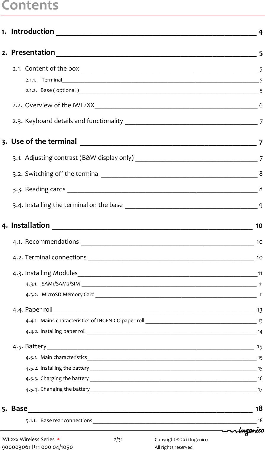  iWL2xx Wireless Series  •    2/31   Copyright © 2011 Ingenico 900003061 R11 000 04/1050     All rights reserved Contents 1. Introduction __________________________________________________ 4 2. Presentation__________________________________________________ 5 2.1. Content of the box ____________________________________________________ 5 2.1.1.  Terminal_______________________________________________________________________5 2.1.2. Base ( optional )_________________________________________________________________5 2.2. Overview of the iWL2XX________________________________________________ 6 2.3. Keyboard details and functionality _______________________________________ 7 3. Use of the terminal ____________________________________________ 7 3.1. Adjusting contrast (B&amp;W display only) ____________________________________ 7 3.2. Switching off the terminal ______________________________________________ 8 3.3. Reading cards ________________________________________________________ 8 3.4. Installing the terminal on the base _______________________________________ 9 4. Installation __________________________________________________ 10 4.1. Recommendations ___________________________________________________ 10 4.2. Terminal connections _________________________________________________ 10 4.3. Installing Modules_____________________________________________________11 4.3.1.  SAM1/SAM2/SIM _______________________________________________________________ 11 4.3.2.  MicroSD Memory Card __________________________________________________________ 11 4.4. Paper roll ___________________________________________________________ 13 4.4.1. Mains characteristics of INGENICO paper roll ________________________________________ 13 4.4.2. Installing paper roll _____________________________________________________________ 14 4.5. Battery_____________________________________________________________ 15 4.5.1. Main characteristics_____________________________________________________________ 15 4.5.2. Installing the battery ____________________________________________________________ 15 4.5.3. Charging the battery ____________________________________________________________ 16 4.5.4. Changing the battery____________________________________________________________ 17 5. Base________________________________________________________ 18 5.1.1. Base rear connections___________________________________________________________ 18 