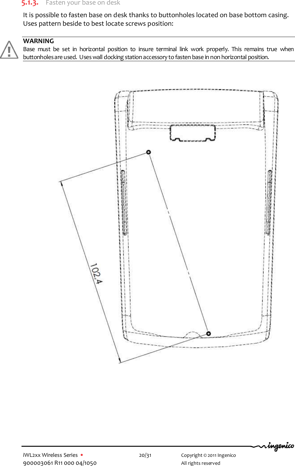  iWL2xx Wireless Series  •    20/31   Copyright © 2011 Ingenico 900003061 R11 000 04/1050     All rights reserved  5.1.3. Fasten your base on desk It is possible to fasten base on desk thanks to buttonholes located on base bottom casing. Uses pattern beside to best locate screws position:  WARNING Base  must  be  set  in  horizontal  position  to  insure  terminal  link  work  properly.  This  remains  true  when buttonholes are used.  Uses wall docking station accessory to fasten base in non horizontal position.                                