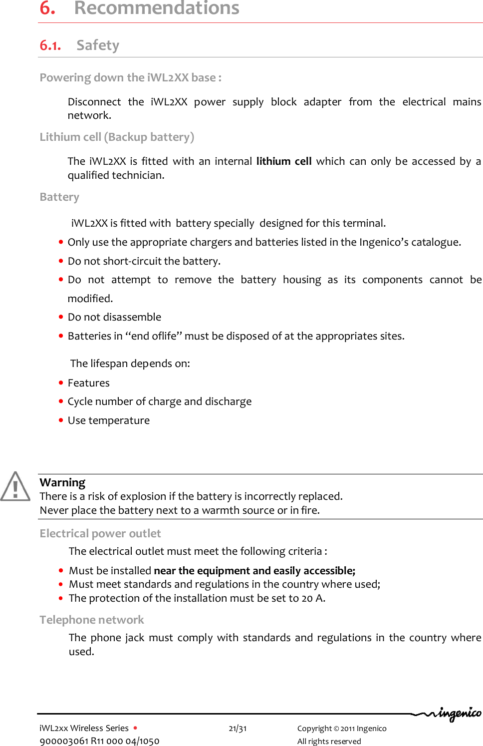  iWL2xx Wireless Series  •    21/31   Copyright © 2011 Ingenico 900003061 R11 000 04/1050     All rights reserved  6.  Recommendations 6.1. Safety Powering down the iWL2XX base :  Disconnect  the  iWL2XX  power  supply  block  adapter  from  the  electrical  mains network.  Lithium cell (Backup battery)  The  iWL2XX  is  fitted  with  an  internal  lithium  cell  which  can  only  be  accessed  by  a qualified technician.  Battery    iWL2XX is fitted with  battery specially  designed for this terminal.  • Only use the appropriate chargers and batteries listed in the Ingenico’s catalogue. • Do not short-circuit the battery. • Do  not  attempt  to  remove  the  battery  housing  as  its  components  cannot  be modified. • Do not disassemble • Batteries in “end oflife” must be disposed of at the appropriates sites.  The lifespan depends on:  • Features  • Cycle number of charge and discharge • Use temperature      Warning There is a risk of explosion if the battery is incorrectly replaced. Never place the battery next to a warmth source or in fire. Electrical power outlet  The electrical outlet must meet the following criteria :   • Must be installed near the equipment and easily accessible; • Must meet standards and regulations in the country where used; • The protection of the installation must be set to 20 A. Telephone network   The  phone  jack  must  comply  with  standards  and  regulations  in  the  country  where used.    