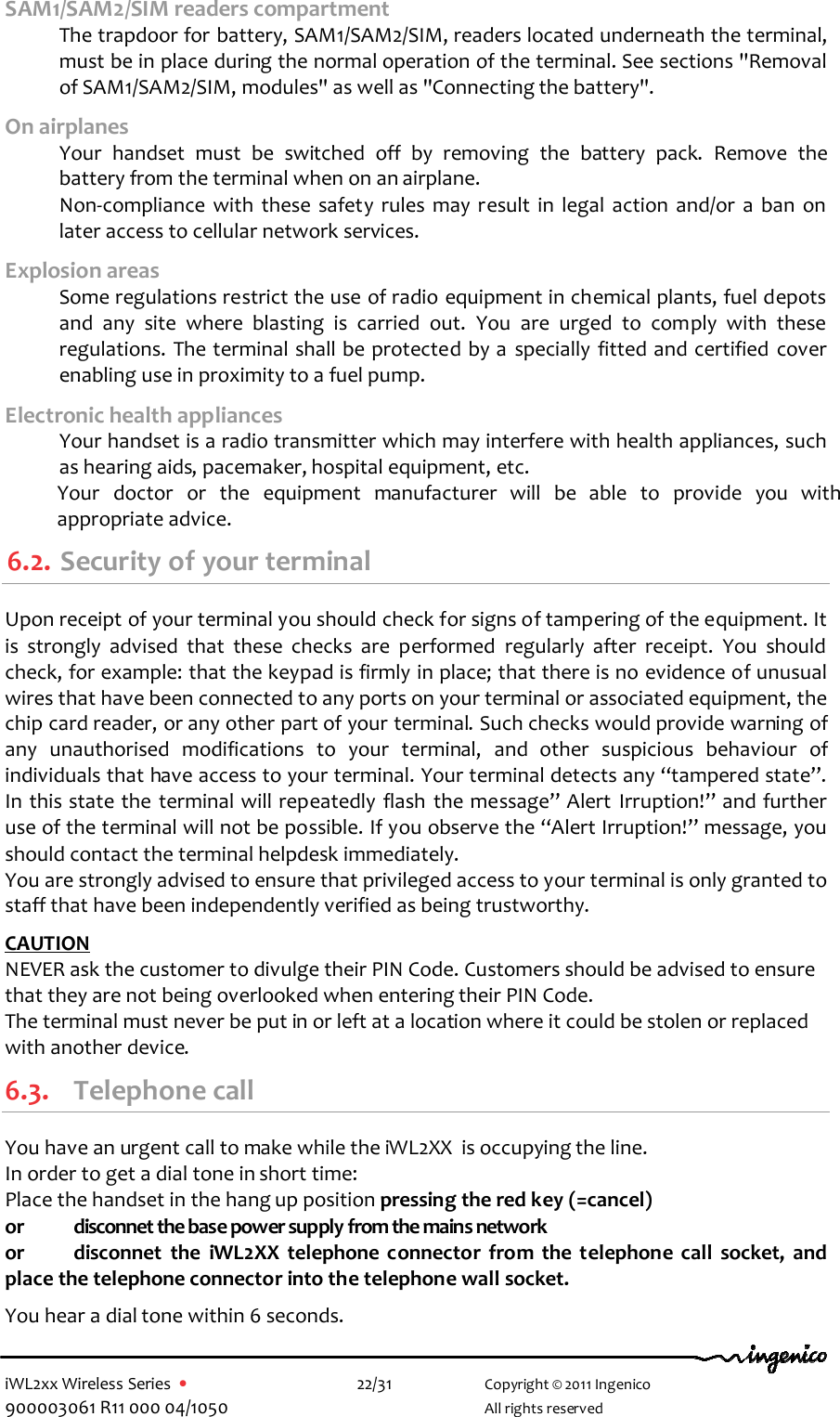  iWL2xx Wireless Series  •    22/31   Copyright © 2011 Ingenico 900003061 R11 000 04/1050     All rights reserved SAM1/SAM2/SIM readers compartment  The trapdoor for battery, SAM1/SAM2/SIM, readers located underneath the terminal, must be in place during the normal operation of the terminal. See sections &quot;Removal of SAM1/SAM2/SIM, modules&quot; as well as &quot;Connecting the battery&quot;.  On airplanes   Your  handset  must  be  switched  off  by  removing  the  battery  pack.  Remove  the battery from the terminal when on an airplane.   Non-compliance  with  these  safety  rules  may  result  in  legal  action  and/or  a  ban  on later access to cellular network services. Explosion areas   Some regulations restrict the use of radio equipment in chemical plants, fuel depots and  any  site  where  blasting  is  carried  out.  You  are  urged  to  comply  with  these regulations. The terminal shall be protected by a  specially  fitted and certified cover enabling use in proximity to a fuel pump. Electronic health appliances   Your handset is a radio transmitter which may interfere with health appliances, such as hearing aids, pacemaker, hospital equipment, etc. Your  doctor  or  the  equipment  manufacturer  will  be  able  to  provide  you  with appropriate advice. 6.2. Security of your terminal  Upon receipt of your terminal you should check for signs of tampering of the equipment. It is  strongly  advised  that  these  checks  are  performed  regularly  after  receipt.  You  should check, for example: that the keypad is firmly in place; that there is no evidence of unusual wires that have been connected to any ports on your terminal or associated equipment, the chip card reader, or any other part of your terminal. Such checks would provide warning of any  unauthorised  modifications  to  your  terminal,  and  other  suspicious  behaviour  of individuals that have access to your terminal. Your terminal detects any “tampered state”. In this state the terminal will repeatedly flash the message” Alert  Irruption!” and further use of the terminal will not be possible. If you observe the “Alert Irruption!” message, you should contact the terminal helpdesk immediately.  You are strongly advised to ensure that privileged access to your terminal is only granted to staff that have been independently verified as being trustworthy.   CAUTION  NEVER ask the customer to divulge their PIN Code. Customers should be advised to ensure that they are not being overlooked when entering their PIN Code. The terminal must never be put in or left at a location where it could be stolen or replaced with another device. 6.3. Telephone call You have an urgent call to make while the iWL2XX  is occupying the line. In order to get a dial tone in short time: Place the handset in the hang up position pressing the red key (=cancel)  or  disconnet the base power supply from the mains network or  disconnet  the  iWL2XX  telephone  connector  from  the  telephone  call  socket,  and place the telephone connector into the telephone wall socket.  You hear a dial tone within 6 seconds. 