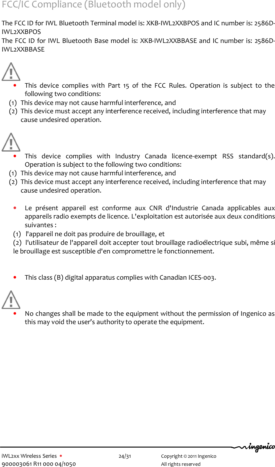  iWL2xx Wireless Series  •    24/31   Copyright © 2011 Ingenico 900003061 R11 000 04/1050     All rights reserved FCC/IC Compliance (Bluetooth model only)    The FCC ID for IWL Bluetooth Terminal model is: XKB-IWL2XXBPOS and IC number is: 2586D- IWL2XXBPOS    The FCC ID for IWL Bluetooth Base model is: XKB-IWL2XXBBASE and IC number is: 2586D- IWL2XXBBASE        • This  device  complies  with  Part  15  of  the  FCC  Rules.  Operation  is  subject  to  the following two conditions: (1) This device may not cause harmful interference, and  (2) This device must accept any interference received, including interference that may cause undesired operation.       • This  device  complies  with  Industry  Canada  licence-exempt  RSS  standard(s). Operation is subject to the following two conditions: (1) This device may not cause harmful interference, and  (2) This device must accept any interference received, including interference that may cause undesired operation.  • Le  présent  appareil  est  conforme  aux  CNR  d&apos;Industrie  Canada  applicables  aux appareils radio exempts de licence. L&apos;exploitation est autorisée aux deux conditions suivantes :  (1)   l&apos;appareil ne doit pas produire de brouillage, et  (2)  l&apos;utilisateur de l&apos;appareil doit accepter tout brouillage radioélectrique subi, même si le brouillage est susceptible d&apos;en compromettre le fonctionnement.   • This class (B) digital apparatus complies with Canadian ICES-003.   • No changes shall be made to the equipment without the permission of Ingenico as this may void the user’s authority to operate the equipment.      