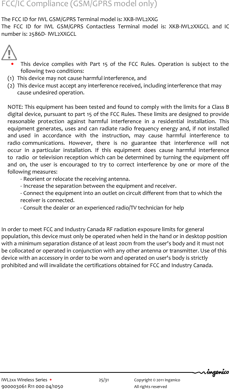  iWL2xx Wireless Series  •    25/31   Copyright © 2011 Ingenico 900003061 R11 000 04/1050     All rights reserved FCC/IC Compliance (GSM/GPRS model only)  The FCC ID for IWL GSM/GPRS Terminal model is: XKB-IWL2XXG    The  FCC  ID  for  IWL  GSM/GPRS  Contactless  Terminal  model  is:  XKB-IWL2XXGCL  and  IC number is: 2586D- IWL2XXGCL        • This  device  complies  with  Part  15  of  the  FCC  Rules.  Operation  is  subject  to  the following two conditions: (1) This device may not cause harmful interference, and  (2) This device must accept any interference received, including interference that may cause undesired operation.  NOTE: This equipment has been tested and found to comply with the limits for a Class B digital device, pursuant to part 15 of the FCC Rules. These limits are designed to provide reasonable  protection  against  harmful  interference  in  a  residential  installation.  This equipment generates, uses and can radiate radio frequency energy and, if not installed and used  in  accordance  with  the  instruction,  may  cause  harmful  interference  to  radio communications.  However,  there  is  no  guarantee  that  interference  will  not  occur  in  a particular  installation.  If  this  equipment  does  cause  harmful  interference  to  radio  or television reception which can be determined by turning the equipment off and  on,  the  user  is  encouraged  to  try  to  correct  interference  by  one  or  more  of  the following measures:    - Reorient or relocate the receiving antenna.    - Increase the separation between the equipment and receiver.    - Connect the equipment into an outlet on circuit different from that to which the    receiver is connected.    - Consult the dealer or an experienced radio/TV technician for help   In order to meet FCC and Industry Canada RF radiation exposure limits for general population, this device must only be operated when held in the hand or in desktop position with a minimum separation distance of at least 20cm from the user&apos;s body and it must not be collocated or operated in conjunction with any other antenna or transmitter. Use of this device with an accessory in order to be worn and operated on user&apos;s body is strictly prohibited and will invalidate the certifications obtained for FCC and Industry Canada.             