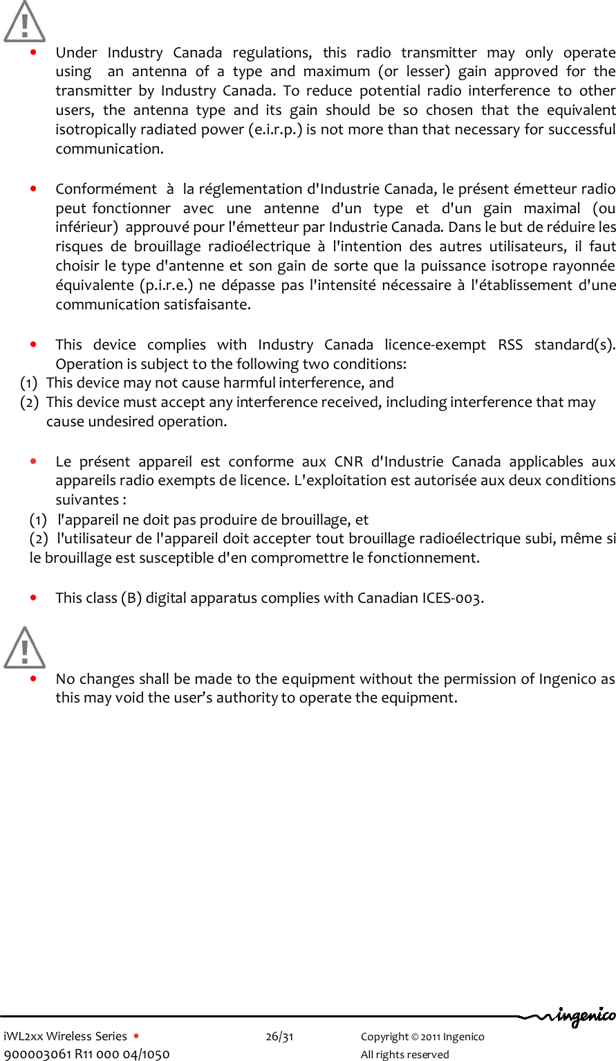  iWL2xx Wireless Series  •    26/31   Copyright © 2011 Ingenico 900003061 R11 000 04/1050     All rights reserved      • Under  Industry  Canada  regulations,  this  radio  transmitter  may  only  operate  using    an  antenna  of  a  type  and  maximum  (or  lesser)  gain  approved  for  the transmitter  by  Industry  Canada.  To  reduce  potential  radio  interference  to  other users,  the  antenna  type  and  its  gain  should  be  so  chosen  that  the  equivalent isotropically radiated power (e.i.r.p.) is not more than that necessary for successful communication.     • Conformément  à  la réglementation d&apos;Industrie Canada, le présent émetteur radio peut  fonctionner    avec    une    antenne    d&apos;un    type    et    d&apos;un    gain    maximal    (ou  inférieur)  approuvé pour l&apos;émetteur par Industrie Canada. Dans le but de réduire les risques  de  brouillage  radioélectrique  à  l&apos;intention  des  autres  utilisateurs,  il  faut choisir le type d&apos;antenne et son gain de  sorte que la puissance isotrope rayonnée équivalente  (p.i.r.e.)  ne  dépasse  pas  l&apos;intensité  nécessaire  à  l&apos;établissement  d&apos;une communication satisfaisante.  • This  device  complies  with  Industry  Canada  licence-exempt  RSS  standard(s). Operation is subject to the following two conditions: (1) This device may not cause harmful interference, and  (2) This device must accept any interference received, including interference that may cause undesired operation.  • Le  présent  appareil  est  conforme  aux  CNR  d&apos;Industrie  Canada  applicables  aux appareils radio exempts de licence. L&apos;exploitation est autorisée aux deux conditions suivantes :  (1)   l&apos;appareil ne doit pas produire de brouillage, et  (2)  l&apos;utilisateur de l&apos;appareil doit accepter tout brouillage radioélectrique subi, même si     le brouillage est susceptible d&apos;en compromettre le fonctionnement.  • This class (B) digital apparatus complies with Canadian ICES-003.   • No changes shall be made to the equipment without the permission of Ingenico as this may void the user’s authority to operate the equipment.           