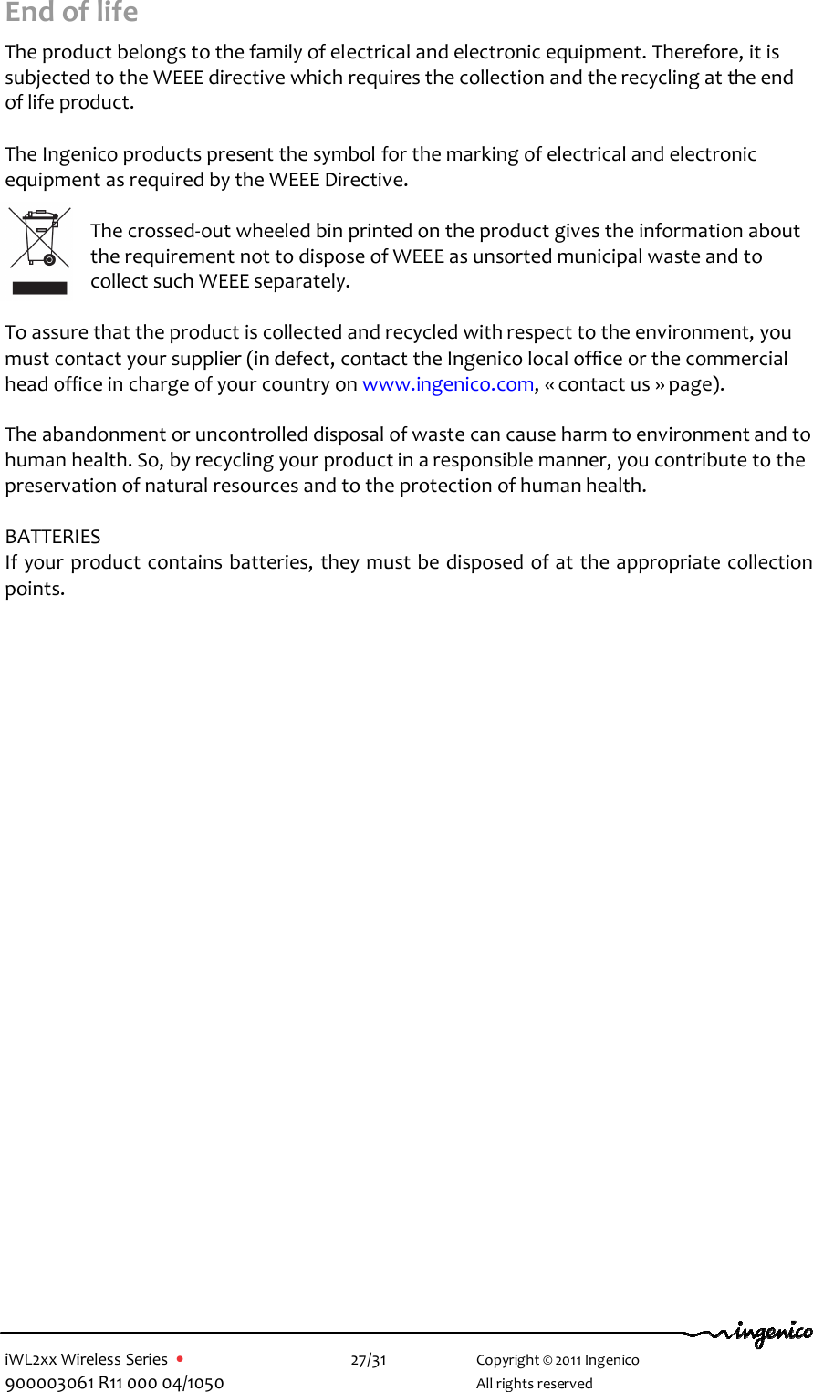  iWL2xx Wireless Series  •    27/31   Copyright © 2011 Ingenico 900003061 R11 000 04/1050     All rights reserved End of life  The product belongs to the family of electrical and electronic equipment. Therefore, it is subjected to the WEEE directive which requires the collection and the recycling at the end of life product.  The Ingenico products present the symbol for the marking of electrical and electronic equipment as required by the WEEE Directive.   The crossed-out wheeled bin printed on the product gives the information about the requirement not to dispose of WEEE as unsorted municipal waste and to collect such WEEE separately.  To assure that the product is collected and recycled with respect to the environment, you must contact your supplier (in defect, contact the Ingenico local office or the commercial head office in charge of your country on www.ingenico.com, « contact us » page).  The abandonment or uncontrolled disposal of waste can cause harm to environment and to human health. So, by recycling your product in a responsible manner, you contribute to the preservation of natural resources and to the protection of human health.  BATTERIES If your product contains batteries, they must be disposed of at the appropriate collection points.     