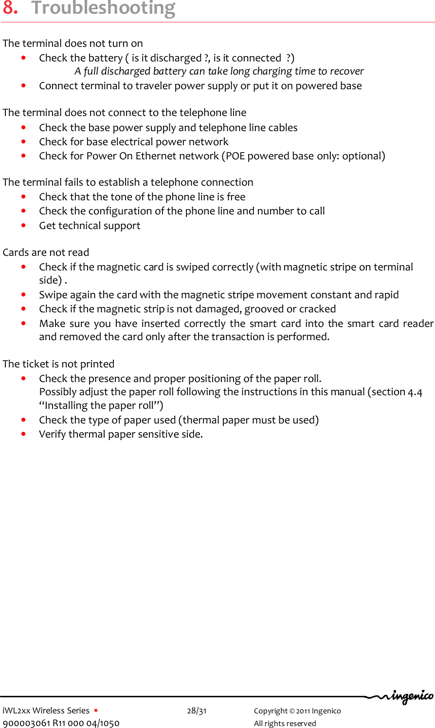  iWL2xx Wireless Series  •    28/31   Copyright © 2011 Ingenico 900003061 R11 000 04/1050     All rights reserved  8. Troubleshooting The terminal does not turn on  • Check the battery ( is it discharged ?, is it connected  ?) A full discharged battery can take long charging time to recover  • Connect terminal to traveler power supply or put it on powered base  The terminal does not connect to the telephone line  • Check the base power supply and telephone line cables  • Check for base electrical power network  • Check for Power On Ethernet network (POE powered base only: optional)  The terminal fails to establish a telephone connection • Check that the tone of the phone line is free • Check the configuration of the phone line and number to call  • Get technical support    Cards are not read • Check if the magnetic card is swiped correctly (with magnetic stripe on terminal side) . • Swipe again the card with the magnetic stripe movement constant and rapid  • Check if the magnetic strip is not damaged, grooved or cracked • Make  sure  you  have  inserted  correctly  the  smart  card  into  the  smart  card  reader and removed the card only after the transaction is performed.  The ticket is not printed • Check the presence and proper positioning of the paper roll.  Possibly adjust the paper roll following the instructions in this manual (section 4.4 “Installing the paper roll”) • Check the type of paper used (thermal paper must be used) • Verify thermal paper sensitive side.        