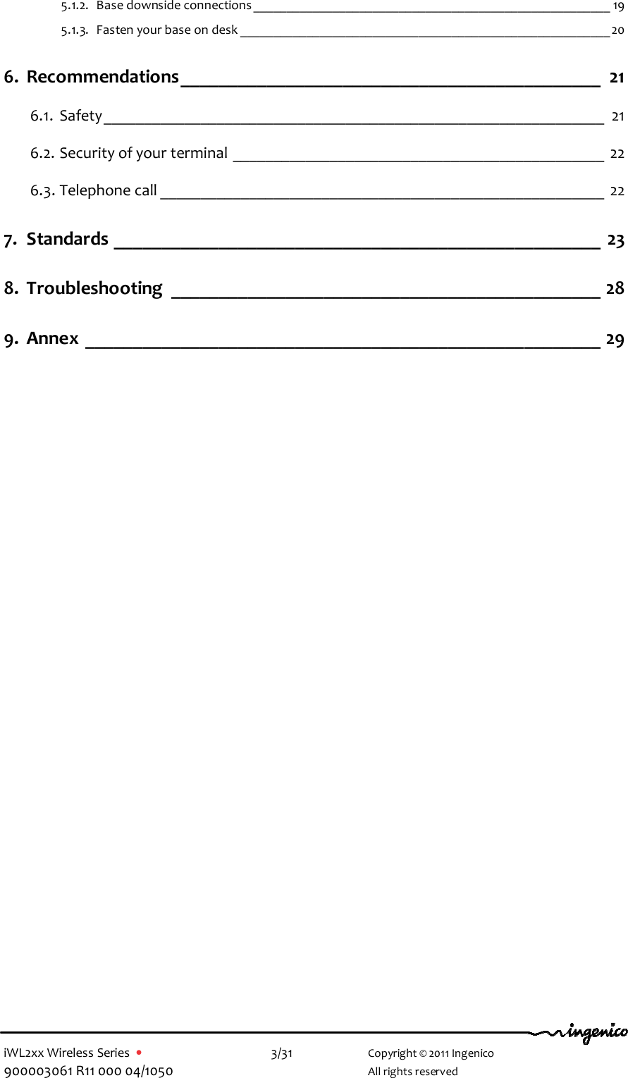  iWL2xx Wireless Series  •    3/31   Copyright © 2011 Ingenico 900003061 R11 000 04/1050     All rights reserved 5.1.2. Base downside connections ______________________________________________________ 19 5.1.3. Fasten your base on desk ________________________________________________________20 6. Recommendations____________________________________________ 21 6.1. Safety______________________________________________________________ 21 6.2. Security of your terminal ______________________________________________ 22 6.3. Telephone call _______________________________________________________ 22 7. Standards ___________________________________________________ 23 8. Troubleshooting _____________________________________________ 28 9. Annex ______________________________________________________ 29  