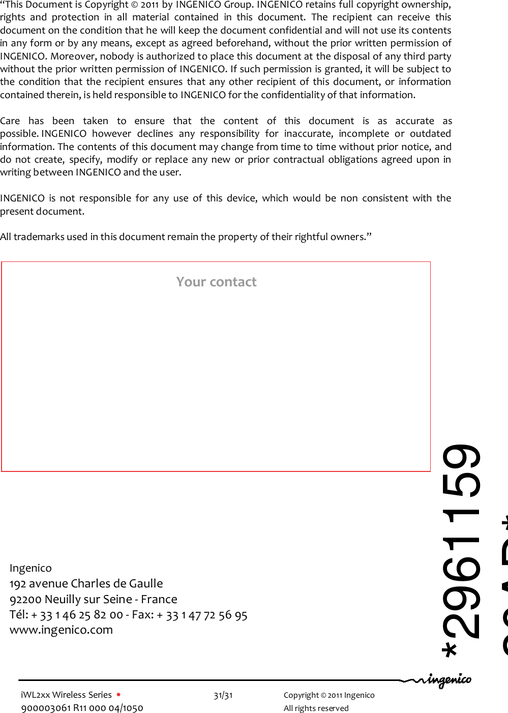  iWL2xx Wireless Series  •    31/31   Copyright © 2011 Ingenico 900003061 R11 000 04/1050     All rights reserved                                              “This Document is Copyright © 2011 by INGENICO Group. INGENICO retains full copyright ownership, rights  and  protection  in  all  material  contained  in  this  document.  The  recipient  can  receive  this document on the condition that he will keep the document confidential and will not use its contents in any form or by any means, except as agreed beforehand, without the prior written permission of INGENICO. Moreover, nobody is authorized to place this document at the disposal of any third party without the prior written permission of INGENICO. If such permission is granted, it will be subject to the condition that  the  recipient  ensures  that  any  other  recipient  of  this  document, or  information contained therein, is held responsible to INGENICO for the confidentiality of that information.   Care  has  been  taken  to  ensure  that  the  content  of  this  document  is  as  accurate  as possible. INGENICO  however  declines  any  responsibility  for  inaccurate,  incomplete  or  outdated information. The contents of this document may change from time to time without prior notice, and do  not  create,  specify,  modify  or  replace any  new  or  prior  contractual  obligations  agreed  upon  in writing between INGENICO and the user.   INGENICO  is  not  responsible  for  any  use  of  this  device,  which  would  be  non  consistent  with  the present document.  All trademarks used in this document remain the property of their rightful owners.”  Ingenico 192 avenue Charles de Gaulle  92200 Neuilly sur Seine - France Tél: + 33 1 46 25 82 00 - Fax: + 33 1 47 72 56 95 www.ingenico.com  Your contact *296115920AD* 