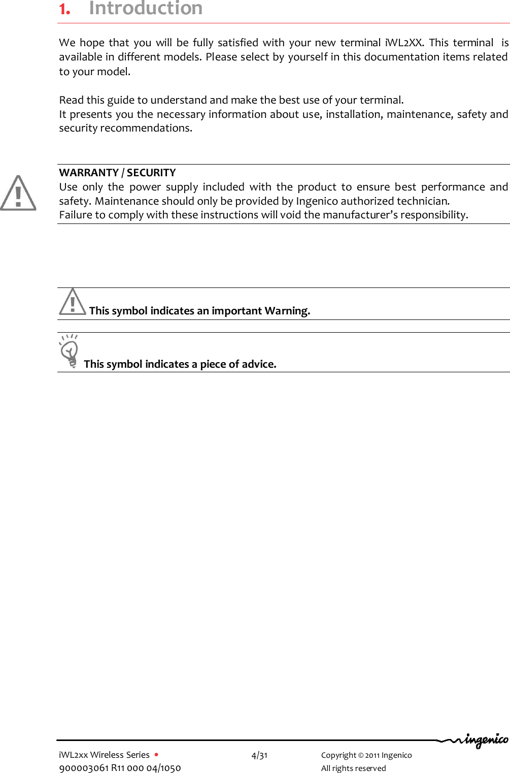  iWL2xx Wireless Series  •    4/31   Copyright © 2011 Ingenico 900003061 R11 000 04/1050     All rights reserved 1. Introduction We  hope  that  you  will  be  fully  satisfied  with  your  new  terminal  iWL2XX.  This  terminal   is available in different models. Please select by yourself in this documentation items related to your model.  Read this guide to understand and make the best use of your terminal. It presents you the necessary information about use, installation, maintenance, safety and security recommendations.   WARRANTY / SECURITY Use  only  the  power  supply  included  with  the  product  to  ensure  best  performance  and safety. Maintenance should only be provided by Ingenico authorized technician. Failure to comply with these instructions will void the manufacturer’s responsibility.      This symbol indicates an important Warning.    This symbol indicates a piece of advice.   