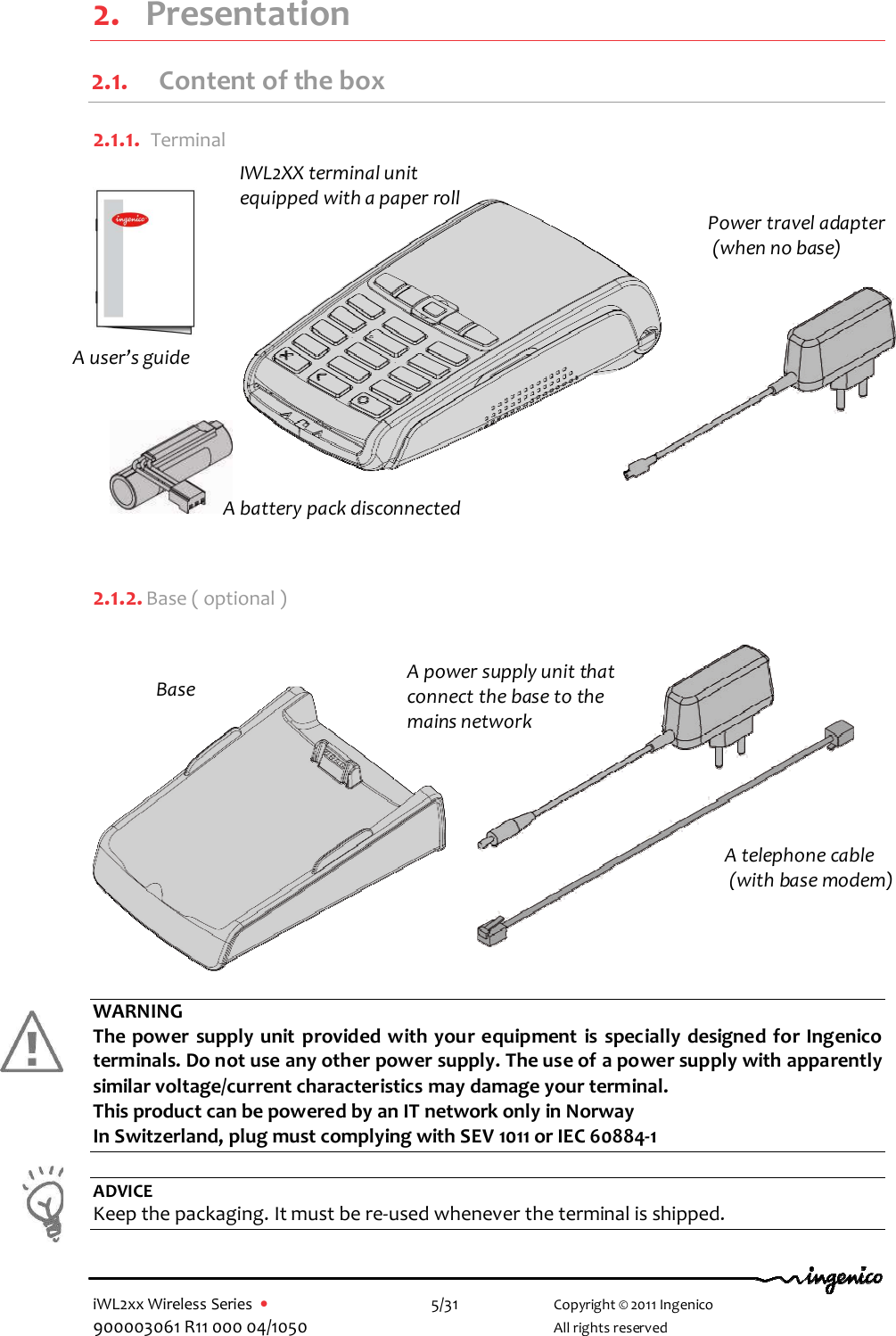  iWL2xx Wireless Series  •    5/31   Copyright © 2011 Ingenico 900003061 R11 000 04/1050     All rights reserved  2. Presentation 2.1. Content of the box  2.1.1.  Terminal          2.1.2. Base ( optional )             WARNING The power  supply unit provided with your equipment  is specially designed for Ingenico terminals. Do not use any other power supply. The use of a power supply with apparently similar voltage/current characteristics may damage your terminal. This product can be powered by an IT network only in Norway In Switzerland, plug must complying with SEV 1011 or IEC 60884-1  ADVICE Keep the packaging. It must be re-used whenever the terminal is shipped.    IWL2XX terminal unit equipped with a paper roll Base A power supply unit that connect the base to the mains network  A battery pack disconnected A telephone cable  (with base modem) Power travel adapter  (when no base) A user’s guide 