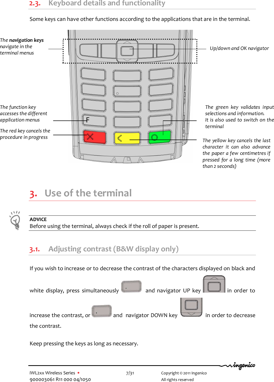  iWL2xx Wireless Series  •    7/31   Copyright © 2011 Ingenico 900003061 R11 000 04/1050     All rights reserved 2.3. Keyboard details and functionality  Some keys can have other functions according to the applications that are in the terminal.                        3. Use of the terminal  ADVICE Before using the terminal, always check if the roll of paper is present.  3.1. Adjusting contrast (B&amp;W display only) If you wish to increase or to decrease the contrast of the characters displayed on black and white  display,  press  simultaneously      and  navigator  UP  key    in  order  to increase the contrast, or   and  navigator DOWN key     in order to decrease the contrast.  Keep pressing the keys as long as necessary. The navigation keys  navigate in the terminal menus The function key accesses the different application menus The red key cancels the procedure in progress   The yellow key cancels the last character  it  can  also  advance the paper a few centimetres if pressed  for  a long  time  (more than 2 seconds) The  green  key  validates  input selections and information. It is also used to switch on the terminal  Up/down and OK navigator  