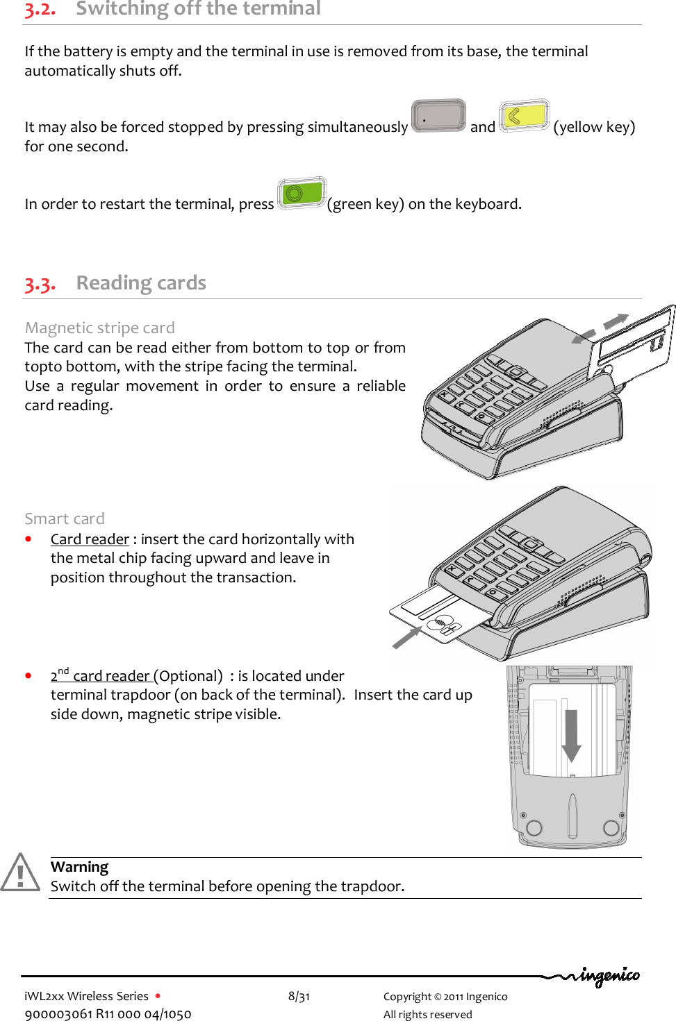  iWL2xx Wireless Series  •    8/31   Copyright © 2011 Ingenico 900003061 R11 000 04/1050     All rights reserved  3.2. Switching off the terminal If the battery is empty and the terminal in use is removed from its base, the terminal automatically shuts off.  It may also be forced stopped by pressing simultaneously   and   (yellow key)  for one second.  In order to restart the terminal, press  (green key) on the keyboard.   3.3. Reading cards Magnetic stripe card The card can be read either from bottom to top or from topto bottom, with the stripe facing the terminal. Use  a  regular  movement  in  order  to  ensure  a  reliable card reading.      Smart card • Card reader : insert the card horizontally with the metal chip facing upward and leave in position throughout the transaction.     • 2nd card reader (Optional)  : is located under terminal trapdoor (on back of the terminal).  Insert the card up side down, magnetic stripe visible.        Warning Switch off the terminal before opening the trapdoor.     